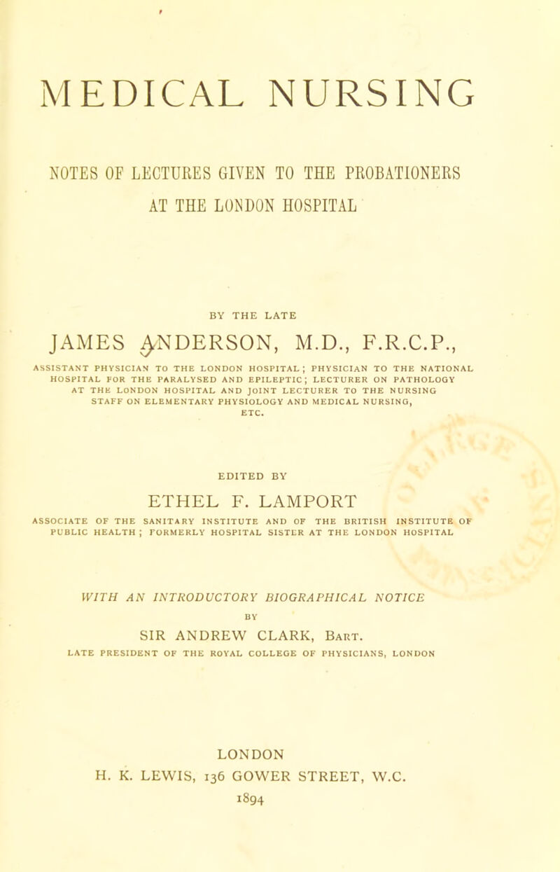 NOTES OF LECTURES GIVEN TO THE PROBATIONERS AT THE LONDON HOSPITAL BY THE LATE JAMES ^NDERSON, M.D., F.R.C.P., ASSISTANT PHYSICIAN TO THE LONDON HOSPITAL; PHYSICIAN TO THE NATIONAL HOSPITAL FOR THE PARALYSED AND EPILEPTIC; LECTURER ON PATHOLOGY AT THE LONDON HOSPITAL AND JOINT LECTURER TO THE NURSING STAFF ON ELEMENTARY PHYSIOLOGY AND MEDICAL NURSING, ETC. EDITED BY ETHEL F. LAMPORT ASSOCIATE OF THE SANITARY INSTITUTE AND OF THE BRITISH INSTITUTE OF PUBLIC HEALTH J FORMERLY HOSPITAL SISTER AT THE LONDON HOSPITAL WITH AN INTRODUCTORY BIOGRAPHICAL NOTICE BY SIR ANDREW CLARK, Bart. LATE PRESIDENT OF THE ROYAL COLLEGE OF PHYSICIANS, LONDON LONDON H. K. LEWIS, 136 GOWER STREET, W.C