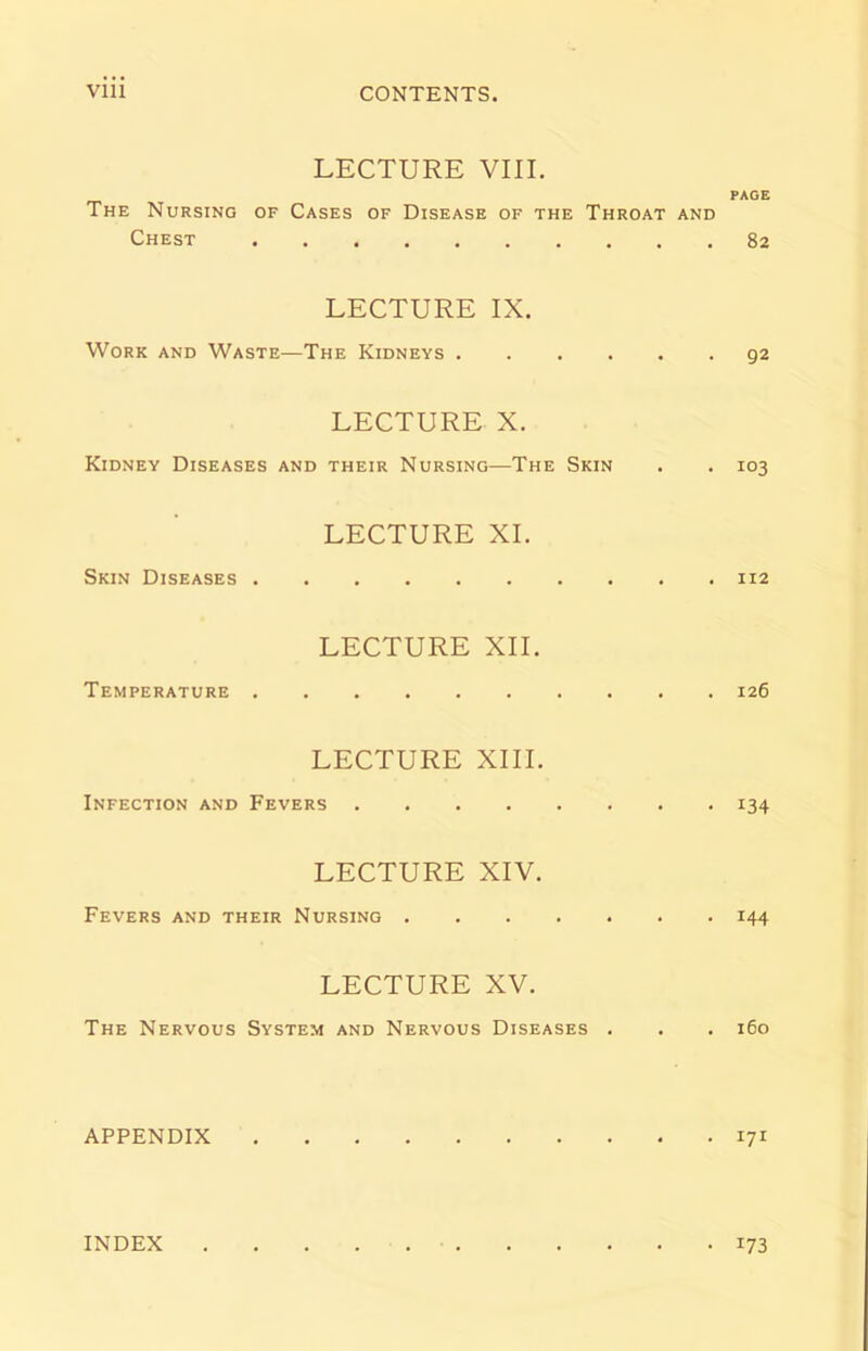 LECTURE VIII. PAGE The Nursing of Cases of Disease of the Throat and Chest 82 LECTURE IX. Work and Waste—The Kidneys 92 LECTURE X. Kidney Diseases and their Nursing—The Skin . . 103 LECTURE XI. Skin Diseases 112 LECTURE XII. Temperature 126 LECTURE XIII. Infection and Fevers 134 LECTURE XIV. Fevers and their Nursing 144 LECTURE XV. The Nervous System and Nervous Diseases . . . 160 APPENDIX 171 INDEX • 173