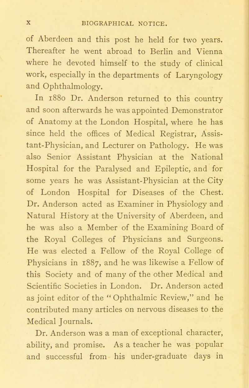 of Aberdeen and this post he held for two years. Thereafter he went abroad to Berlin and Vienna where he devoted himself to the study of clinical work, especially in the departments of Laryngology and Ophthalmology. In 1880 Dr. Anderson returned to this country and soon afterwards he was appointed Demonstrator of Anatomy at the London Hospital, where he has since held the offices of Medical Registrar, Assis- tant-Physician, and Lecturer on Pathology. He was also Senior Assistant Physician at the National Hospital for the Paralysed and Epileptic, and for some years he was Assistant-Physician at the City of London Hospital for Diseases of the Chest. Dr. Anderson acted as Examiner in Physiology and Natural History at the University of Aberdeen, and he was also a Member of the Examining Board of the Royal Colleges of Physicians and Surgeons. He was elected a Fellow of the Royal College of Physicians in 1887, and he was likewise a Fellow of this Society and of many of the other Medical and Scientific Societies in London. Dr. Anderson acted as joint editor of the “ Ophthalmic Review,” and he contributed many articles on nervous diseases to the Medical Journals. Dr. Anderson was a man of exceptional character, ability, and promise. As a teacher he was popular and successful from his under-graduate days in