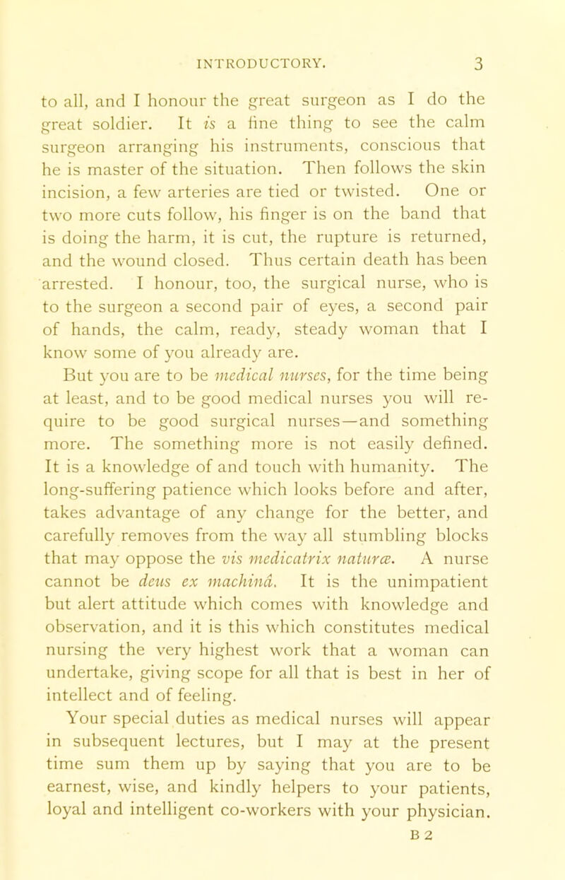 to all, and I honour the great surgeon as I do the great soldier. It is a line thing to see the calm surgeon arranging his instruments, conscious that he is master of the situation. Then follows the skin incision, a few arteries are tied or twisted. One or two more cuts follow, his finger is on the band that is doing the harm, it is cut, the rupture is returned, and the wound closed. Thus certain death has been arrested. I honour, too, the surgical nurse, who is to the surgeon a second pair of eyes, a second pair of hands, the calm, ready, steady woman that I know some of you already are. But you are to be medical nurses, for the time being at least, and to be good medical nurses you will re- quire to be good surgical nurses —and something more. The something more is not easily defined. It is a knowledge of and touch with humanity. The long-suffering patience which looks before and after, takes advantage of any change for the better, and carefully removes from the way all stumbling blocks that may oppose the vis medicatrix naturae. A nurse cannot be dens ex machind. It is the unimpatient but alert attitude which comes with knowledge and observation, and it is this which constitutes medical nursing the very highest work that a woman can undertake, giving scope for all that is best in her of intellect and of feeling. Your special duties as medical nurses will appear in subsequent lectures, but I may at the present time sum them up by saying that you are to be earnest, wise, and kindly helpers to your patients, loyal and intelligent co-workers with your physician.