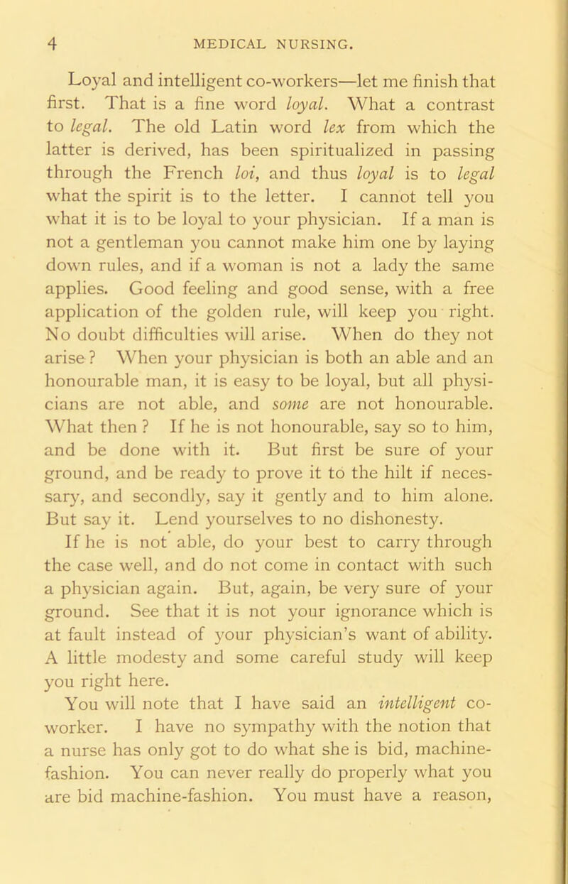 Loyal and intelligent co-workers—let me finish that first. That is a fine word loyal. What a contrast to legal. The old Latin word lex from which the latter is derived, has been spiritualized in passing through the French loi, and thus loyal is to legal what the spirit is to the letter. I cannot tell you what it is to be loyal to your physician. If a man is not a gentleman you cannot make him one by laying down rules, and if a woman is not a lady the same applies. Good feeling and good sense, with a free application of the golden rule, will keep you right. No doubt difficulties will arise. When do they not arise ? When your physician is both an able and an honourable man, it is easy to be loyal, but all physi- cians are not able, and some are not honourable. What then ? If he is not honourable, say so to him, and be done with it. But first be sure of your ground, and be ready to prove it to the hilt if neces- sary, and secondly, say it gently and to him alone. But say it. Lend yourselves to no dishonesty. If he is not able, do your best to carry through the case well, and do not come in contact with such a physician again. But, again, be very sure of your ground. See that it is not your ignorance which is at fault instead of your physician’s want of ability. A little modesty and some careful study will keep you right here. You will note that I have said an intelligent co- worker. I have no sympathy with the notion that a nurse has only got to do what she is bid, machine- fashion. You can never really do properly what you are bid machine-fashion. You must have a reason,