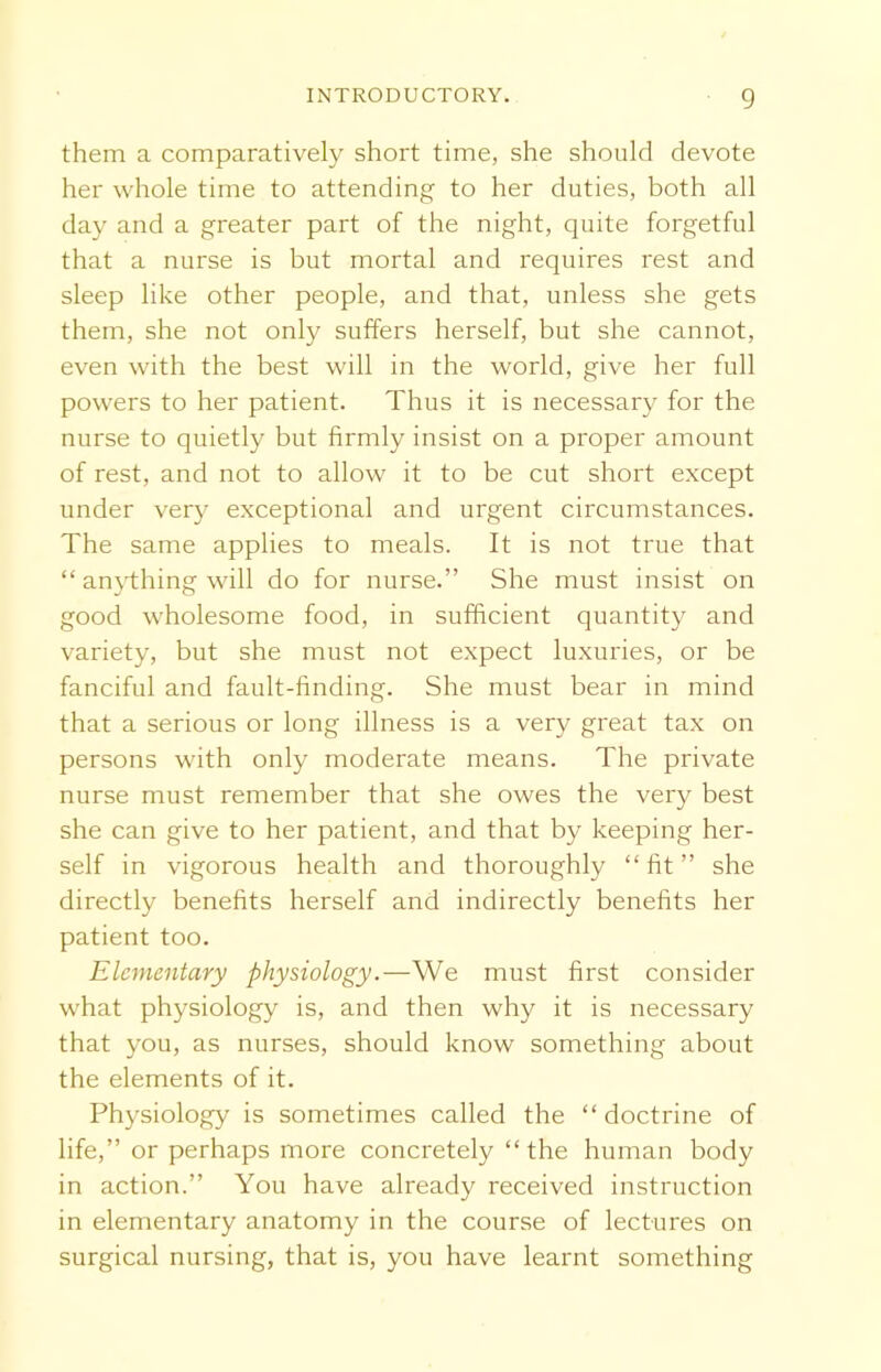 them a comparatively short time, she should devote her whole time to attending to her duties, both all day and a greater part of the night, quite forgetful that a nurse is but mortal and requires rest and sleep like other people, and that, unless she gets them, she not only suffers herself, but she cannot, even with the best will in the world, give her full powers to her patient. Thus it is necessary for the nurse to quietly but firmly insist on a proper amount of rest, and not to allow it to be cut short except under very exceptional and urgent circumstances. The same applies to meals. It is not true that “ anything will do for nurse.” She must insist on good wholesome food, in sufficient quantity and variety, but she must not expect luxuries, or be fanciful and fault-finding. She must bear in mind that a serious or long illness is a very great tax on persons with only moderate means. The private nurse must remember that she owes the very best she can give to her patient, and that by keeping her- self in vigorous health and thoroughly “ fit ” she directly benefits herself and indirectly benefits her patient too. Elementary physiology.—We must first consider what physiology is, and then why it is necessary that you, as nurses, should know something about the elements of it. Physiology is sometimes called the “ doctrine of life,” or perhaps more concretely “ the human body in action.” You have already received instruction in elementary anatomy in the course of lectures on surgical nursing, that is, you have learnt something