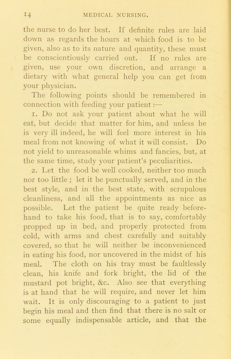 the nurse to do her best. If definite rules are laid down as regards the hours at which food is to be given, also as to its nature and quantity, these must be conscientiously carried out. If no rules are given, use your own discretion, and arrange a dietary with what general help you can get from your physician. The following points should be remembered in connection with feeding your patient:— 1. Do not ask your patient about what he will eat, but decide that matter for him, and unless he is very ill indeed, he will feel more interest in his meal from not knowing of what it will consist. Do not yield to unreasonable whims and fancies, but, at the same time, study your patient’s peculiarities. 2. Let the food be well cooked, neither too much nor too little ; let it be punctually served, and in the best style, and in the best state, with scrupulous cleanliness, and all the appointments as nice as possible. Let the patient be quite ready before- hand to take his food, that is to say, comfortably propped up in bed, and properly protected from cold, with arms and chest carefully and suitably covered, so that he will neither be inconvenienced in eating his food, nor uncovered in the midst of his meal. The cloth on his tray must be faultlessly clean, his knife and fork bright, the lid of the mustard pot bright, &c. Also see that everything is at hand that he will require, and never let him wait. It is only discouraging to a patient to just begin his meal and then find that there is no salt or some equally indispensable article, and that the