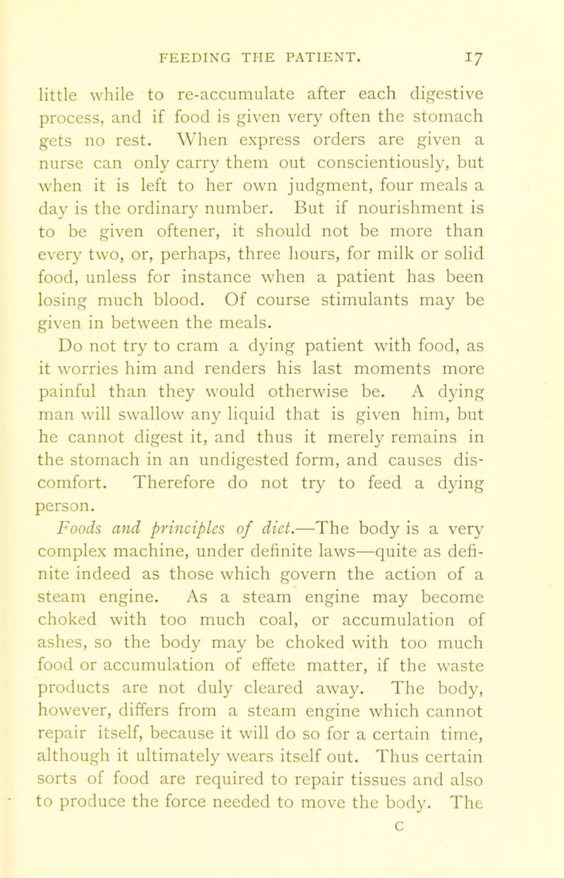 little while to re-accumulate after each digestive process, and if food is given very often the stomach gets no rest. When express orders are given a nurse can only carry them out conscientiously, but when it is left to her own judgment, four meals a day is the ordinary number. But if nourishment is to be given oftener, it should not be more than every two, or, perhaps, three hours, for milk or solid food, unless for instance when a patient has been losing much blood. Of course stimulants may be given in between the meals. Do not try to cram a dying patient with food, as it worries him and renders his last moments more painful than they would otherwise be. A dying man will swallow any liquid that is given him, but he cannot digest it, and thus it merely remains in the stomach in an undigested form, and causes dis- comfort. Therefore do not try to feed a dying person. Foods and principles of diet.—The body is a very complex machine, under definite laws—quite as defi- nite indeed as those which govern the action of a steam engine. As a steam engine may become choked with too much coal, or accumulation of ashes, so the body may be choked with too much food or accumulation of effete matter, if the waste products are not duly cleared away. The body, however, differs from a steam engine which cannot repair itself, because it will do so for a certain time, although it ultimately wears itself out. Thus certain sorts of food are required to repair tissues and also to produce the force needed to move the body. The
