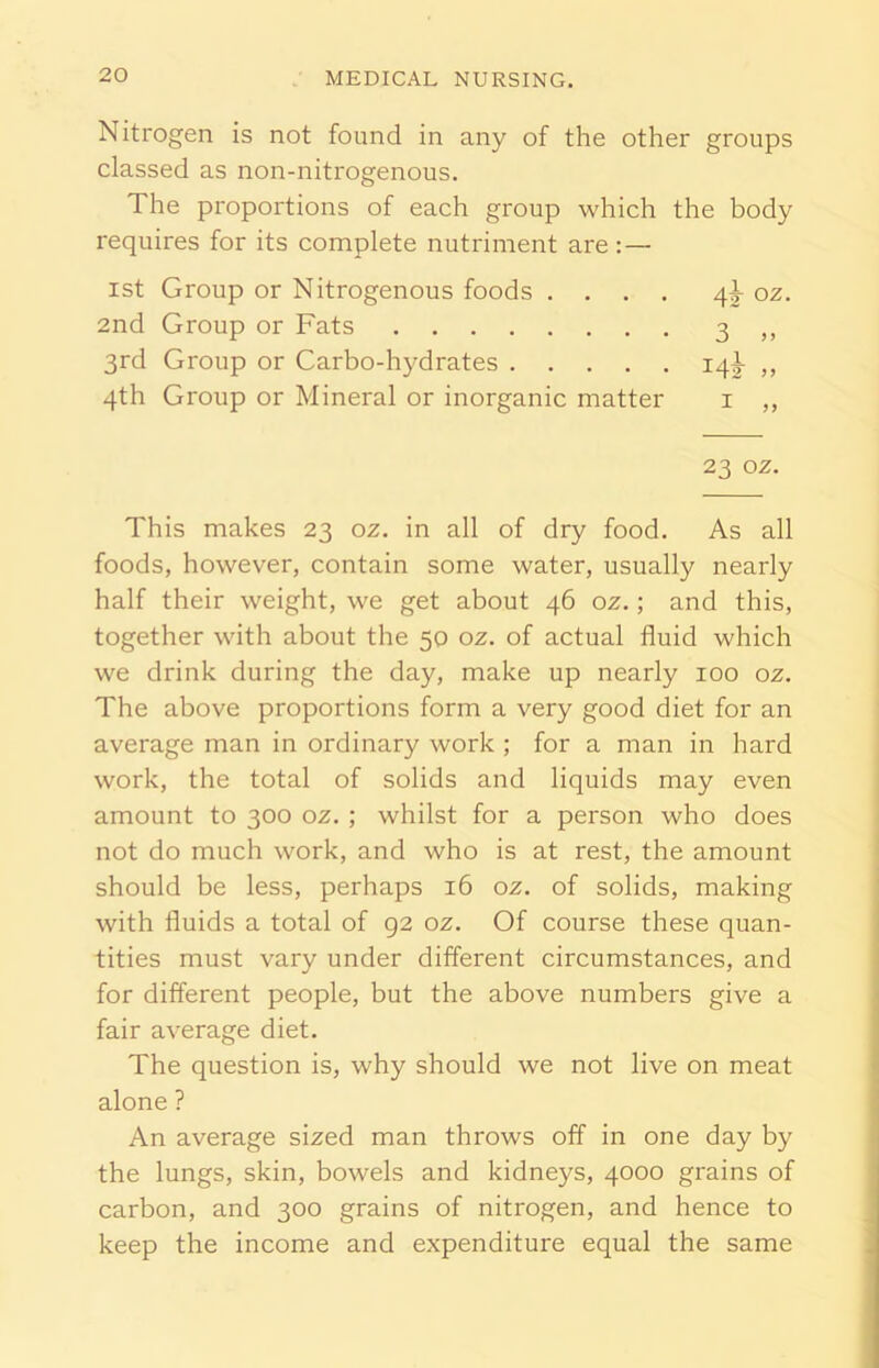 Nitrogen is not found in any of the other groups classed as non-nitrogenous. The proportions of each group which the body requires for its complete nutriment are: — 1st Group or Nitrogenous foods .... 4j oz. 2nd Group or Fats 3 >> 3rd Group or Carbo-hydrates 143-» 4th Group or Mineral or inorganic matter 1 ,, 23 oz. This makes 23 oz. in all of dry food. As all foods, however, contain some water, usually nearly half their weight, we get about 46 oz.; and this, together with about the 50 oz. of actual fluid which we drink during the day, make up nearly 100 oz. The above proportions form a very good diet for an average man in ordinary work ; for a man in hard work, the total of solids and liquids may even amount to 300 oz. ; whilst for a person who does not do much work, and who is at rest, the amount should be less, perhaps 16 oz. of solids, making with fluids a total of 92 oz. Of course these quan- tities must vary under different circumstances, and for different people, but the above numbers give a fair average diet. The question is, why should we not live on meat alone ? An average sized man throws off in one day by the lungs, skin, bowels and kidneys, 4000 grains of carbon, and 300 grains of nitrogen, and hence to keep the income and expenditure equal the same
