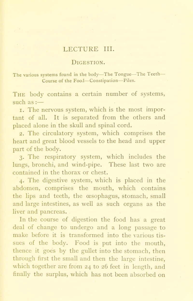 LECTURE III. Digestion. The various systems found in the body—The Tongue—The Teeth— Course of the Food—Constipation—Piles. The body contains a certain number of systems, such as:— 1. The nervous system, which is the most impor- tant of all. It is separated from the others and placed alone in the skull and spinal cord. 2. The circulatory system, which comprises the heart and great blood vessels to the head and upper part of the body. 3. The respiratory system, which includes the lungs, bronchi, and wind-pipe. These last two are contained in the thorax or chest. 4. The digestive system, which is placed in the abdomen, comprises the mouth, which contains the lips and teeth, the oesophagus, stomach, small and large intestines, as well as such organs as the liver and pancreas. In the course of digestion the food has a great deal of change to undergo and a long passage to make before it is transformed into the various tis- sues of the body. Food is put into the mouth, thence it goes by the gullet into the stomach, then through first the small and then the large intestine, which together are from 24 to 26 feet in length, and finally the surplus, which has not been absorbed on