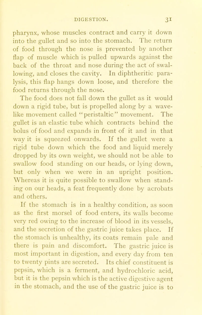 pharynx, whose muscles contract and carry it down into the gullet and so into the stomach. The return of food through the nose is prevented by another flap of muscle which is pulled upwards against the back of the throat and nose during the act of swal- lowing, and closes the cavity. In diphtheritic para- lysis, this flap hangs down loose, and therefore the food returns through the nose. The food does not fall down the gullet as it would down a rigid tube, but is propelled along by a wave- like movement called “peristaltic” movement. The gullet is an elastic tube which contracts behind the bolus of food and expands in front of it and in that way it is squeezed onwards. If the gullet were a rigid tube down which the food and liquid merely dropped by its own weight, we should not be able to swallow food standing on our heads, or lying down, but only when we were in an upright position. Whereas it is quite possible to swallow when stand- ing on our heads, a feat frequently done by acrobats and others. If the stomach is in a healthy condition, as soon as the first morsel of food enters, its walls become very red owing to the increase of blood in its vessels, and the secretion of the gastric juice takes place. If the stomach is unhealthy, its coats remain pale and there is pain and discomfort. The gastric juice is most important in digestion, and every day from ten to twenty pints are secreted. Its chief constituent is pepsin, which is a ferment, and hydrochloric acid, but it is the pepsin which is the active digestive agent in the stomach, and the use of the gastric juice is to