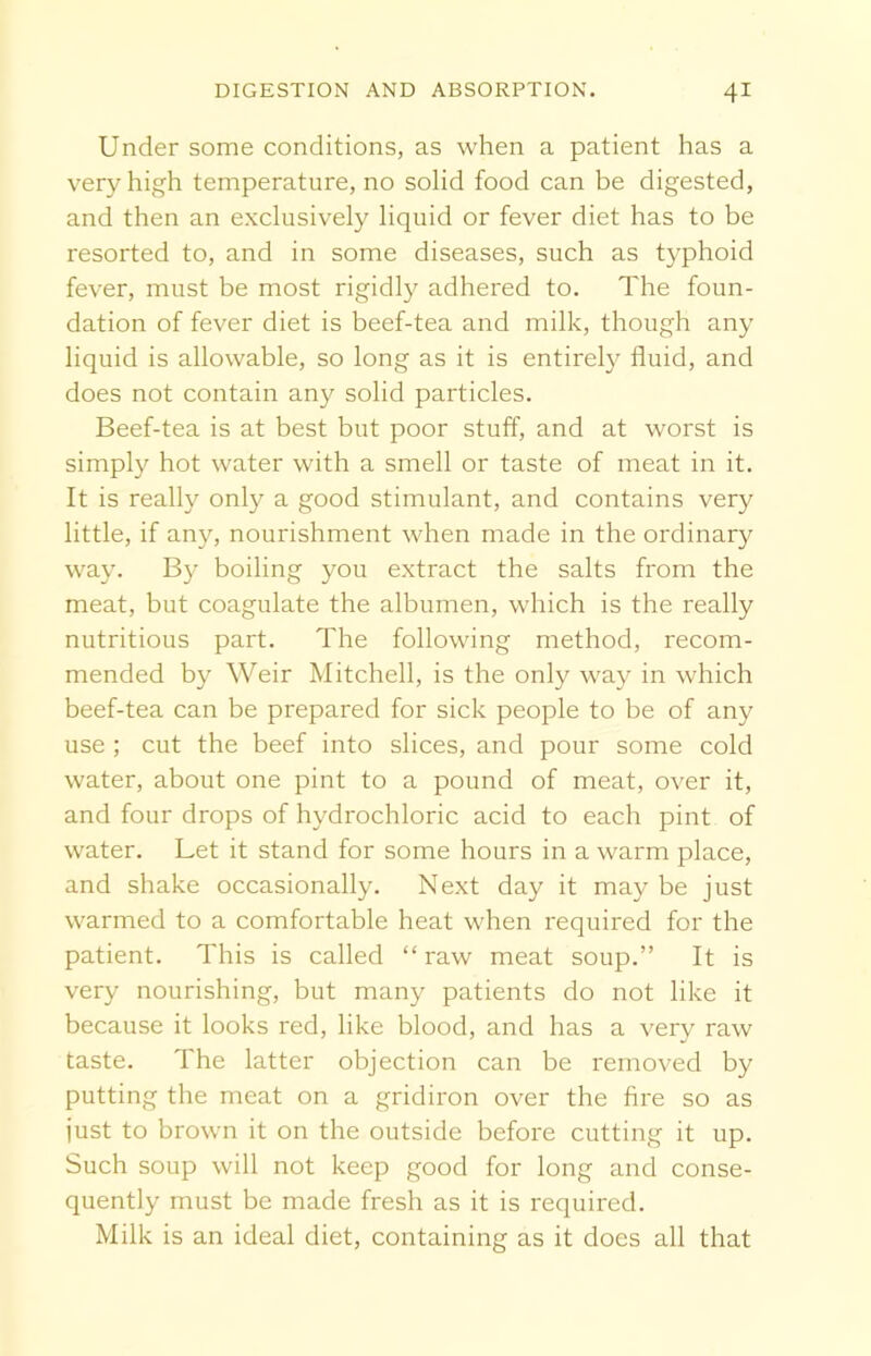 Under some conditions, as when a patient has a very high temperature, no solid food can be digested, and then an exclusively liquid or fever diet has to be resorted to, and in some diseases, such as typhoid fever, must be most rigidly adhered to. The foun- dation of fever diet is beef-tea and milk, though any liquid is allowable, so long as it is entirely fluid, and does not contain any solid particles. Beef-tea is at best but poor stuff, and at worst is simply hot water with a smell or taste of meat in it. It is really only a good stimulant, and contains very little, if any, nourishment when made in the ordinary way. By boiling you extract the salts from the meat, but coagulate the albumen, which is the really nutritious part. The following method, recom- mended by Weir Mitchell, is the only way in which beef-tea can be prepared for sick people to be of any use ; cut the beef into slices, and pour some cold water, about one pint to a pound of meat, over it, and four drops of hydrochloric acid to each pint of water. Let it stand for some hours in a warm place, and shake occasionally. Next day it may be just warmed to a comfortable heat when required for the patient. This is called “ raw meat soup.” It is very nourishing, but many patients do not like it because it looks red, like blood, and has a very raw taste. The latter objection can be removed by putting the meat on a gridiron over the fire so as just to brown it on the outside before cutting it up. Such soup will not keep good for long and conse- quently must be made fresh as it is required. Milk is an ideal diet, containing as it does all that
