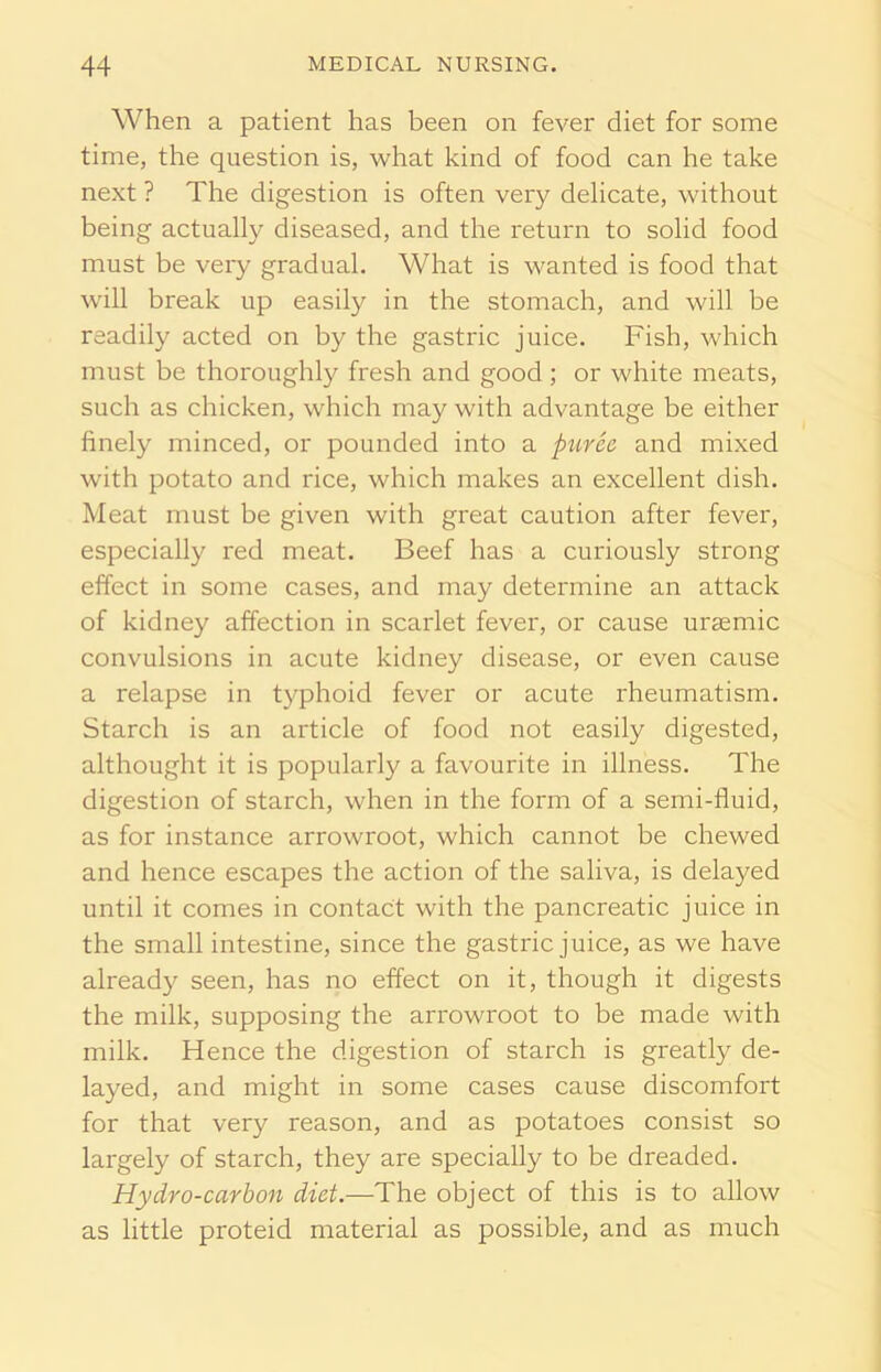When a patient has been on fever diet for some time, the question is, what kind of food can he take next ? The digestion is often very delicate, without being actually diseased, and the return to solid food must be very gradual. What is wanted is food that will break up easily in the stomach, and will be readily acted on by the gastric juice. Fish, which must be thoroughly fresh and good; or white meats, such as chicken, which may with advantage be either finely minced, or pounded into a puree and mixed with potato and rice, which makes an excellent dish. Meat must be given with great caution after fever, especially red meat. Beef has a curiously strong effect in some cases, and may determine an attack of kidney affection in scarlet fever, or cause uraemic convulsions in acute kidney disease, or even cause a relapse in typhoid fever or acute rheumatism. Starch is an article of food not easily digested, althought it is popularly a favourite in illness. The digestion of starch, when in the form of a semi-fluid, as for instance arrowroot, which cannot be chewed and hence escapes the action of the saliva, is delayed until it comes in contact with the pancreatic juice in the small intestine, since the gastric juice, as we have already seen, has no effect on it, though it digests the milk, supposing the arrowroot to be made with milk. Hence the digestion of starch is greatly de- layed, and might in some cases cause discomfort for that very reason, and as potatoes consist so largely of starch, they are specially to be dreaded. Hydro-carbon diet.—The object of this is to allow as little proteid material as possible, and as much