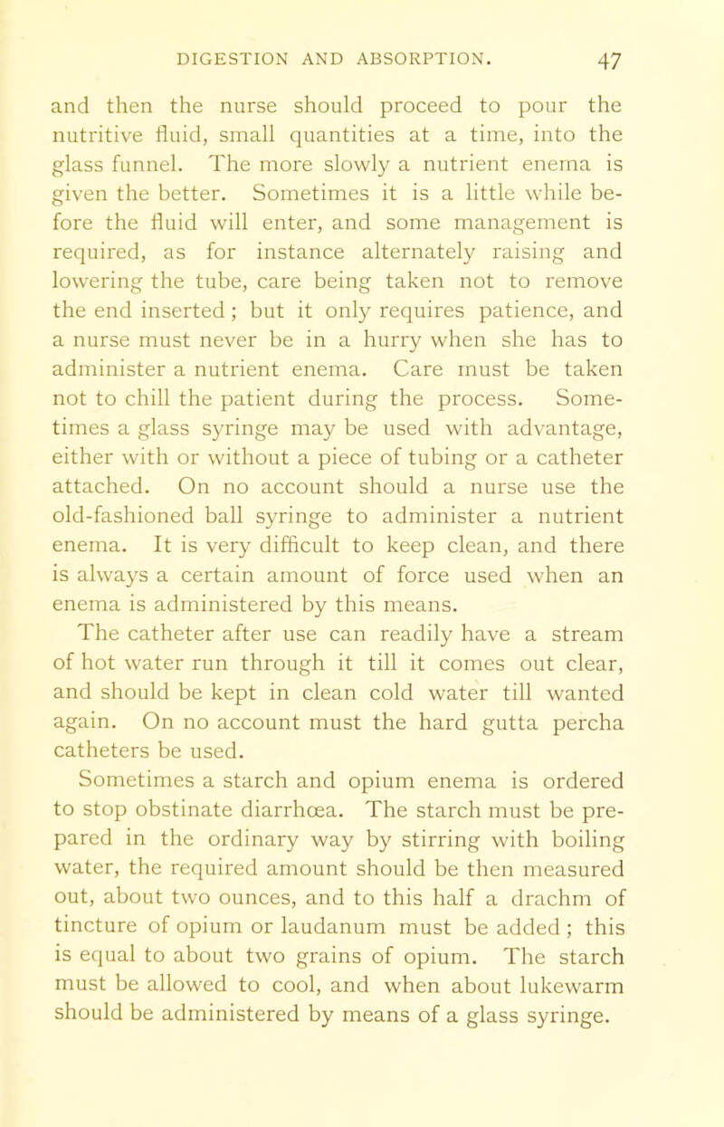 and then the nurse should proceed to pour the nutritive fluid, small quantities at a time, into the glass funnel. The more slowly a nutrient enema is given the better. Sometimes it is a little while be- fore the fluid will enter, and some management is required, as for instance alternately raising and lowering the tube, care being taken not to remove the end inserted; but it only requires patience, and a nurse must never be in a hurry when she has to administer a nutrient enema. Care must be taken not to chill the patient during the process. Some- times a glass syringe may be used with advantage, either with or without a piece of tubing or a catheter attached. On no account should a nurse use the old-fashioned ball syringe to administer a nutrient enema. It is very difficult to keep clean, and there is always a certain amount of force used when an enema is administered by this means. The catheter after use can readily have a stream of hot water run through it till it comes out clear, and should be kept in clean cold water till wanted again. On no account must the hard gutta percha catheters be used. Sometimes a starch and opium enema is ordered to stop obstinate diarrhoea. The starch must be pre- pared in the ordinary way by stirring with boiling water, the required amount should be then measured out, about two ounces, and to this half a drachm of tincture of opium or laudanum must be added ; this is equal to about two grains of opium. The starch must be allowed to cool, and when about lukewarm should be administered by means of a glass syringe.