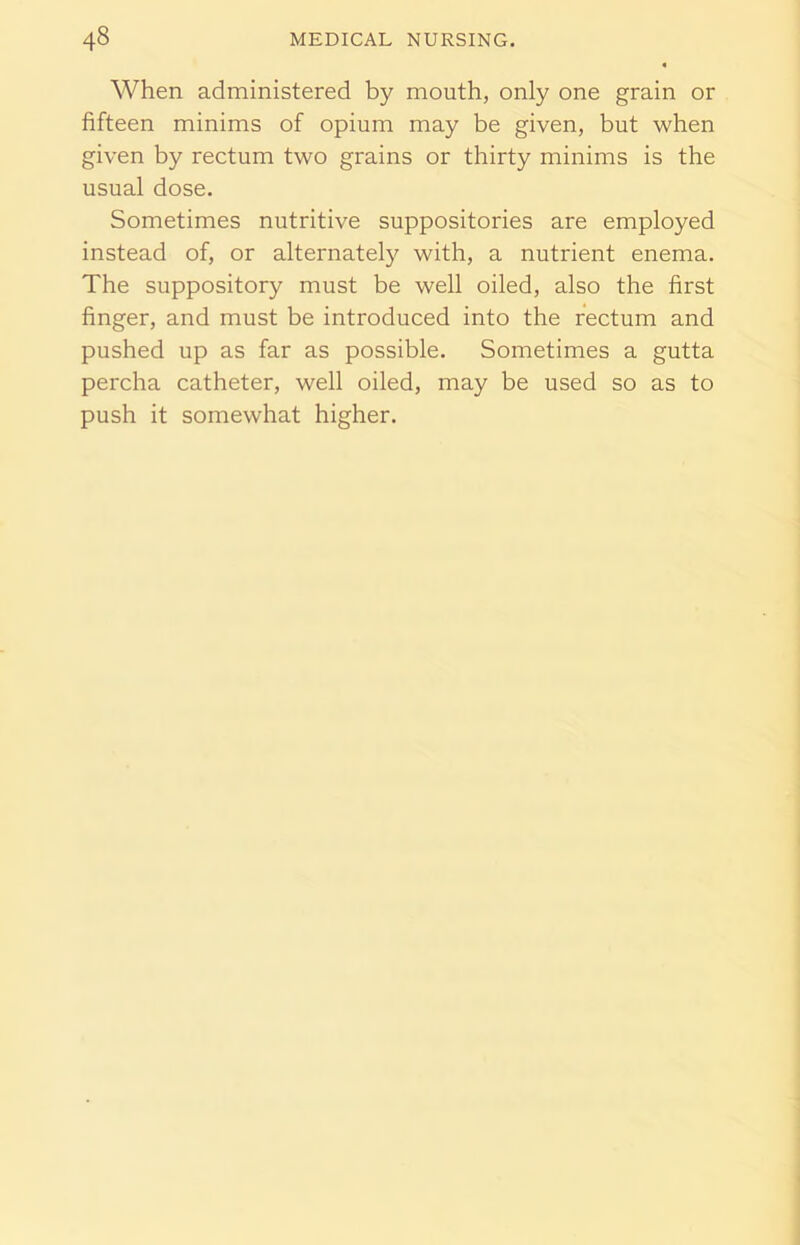 When administered by mouth, only one grain or fifteen minims of opium may be given, but when given by rectum two grains or thirty minims is the usual dose. Sometimes nutritive suppositories are employed instead of, or alternately with, a nutrient enema. The suppository must be well oiled, also the first finger, and must be introduced into the rectum and pushed up as far as possible. Sometimes a gutta percha catheter, well oiled, may be used so as to push it somewhat higher.