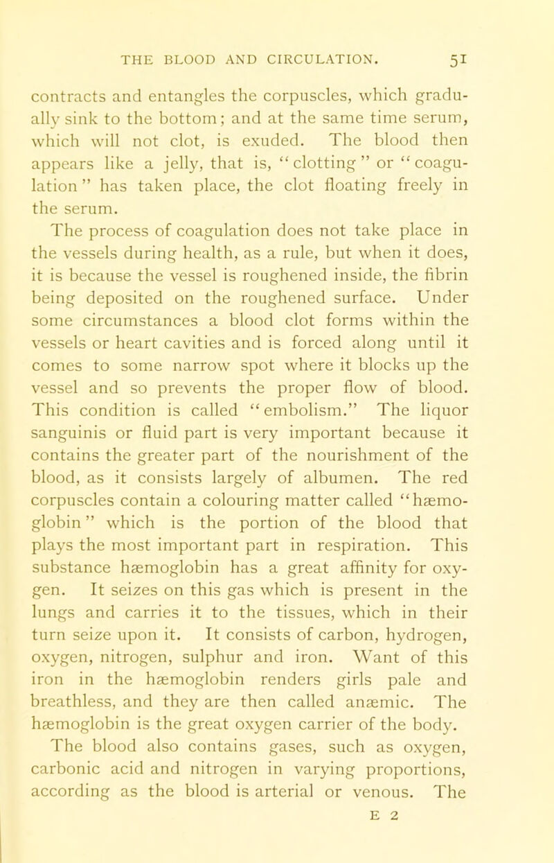 contracts and entangles the corpuscles, which gradu- ally sink to the bottom; and at the same time serum, which will not clot, is exuded. The blood then appears like a jelly, that is, “clotting” or “coagu- lation ” has taken place, the clot floating freely in the serum. The process of coagulation does not take place in the vessels during health, as a rule, but when it does, it is because the vessel is roughened inside, the fibrin being deposited on the roughened surface. Under some circumstances a blood clot forms within the vessels or heart cavities and is forced along until it comes to some narrow spot where it blocks up the vessel and so prevents the proper flow of blood. This condition is called “embolism.” The liquor sanguinis or fluid part is very important because it contains the greater part of the nourishment of the blood, as it consists largely of albumen. The red corpuscles contain a colouring matter called “haemo- globin ” which is the portion of the blood that plays the most important part in respiration. This substance haemoglobin has a great affinity for oxy- gen. It seizes on this gas which is present in the lungs and carries it to the tissues, which in their turn seize upon it. It consists of carbon, hydrogen, oxygen, nitrogen, sulphur and iron. Want of this iron in the haemoglobin renders girls pale and breathless, and they are then called anaemic. The haemoglobin is the great oxygen carrier of the body. The blood also contains gases, such as oxygen, carbonic acid and nitrogen in varying proportions, according as the blood is arterial or venous. The e 2