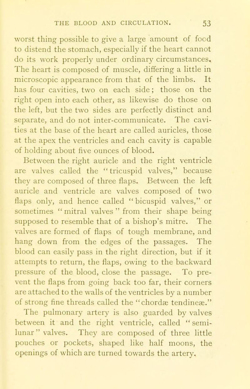 worst thing possible to give a large amount of food to distend the stomach, especially if the heart cannot do its work properly under ordinary circumstances. The heart is composed of muscle, differing a little in microscopic appearance from that of the limbs. It has four cavities, two on each side; those on the right open into each other, as likewise do those on the left, but the two sides are perfectly distinct and separate, and do not inter-communicate. The cavi- ties at the base of the heart are called auricles, those at the apex the ventricles and each cavity is capable of holding about five ounces of blood. Between the right auricle and the right ventricle are valves called the “tricuspid valves,” because they are composed of three flaps. Between the left auricle and ventricle are valves composed of two flaps only, and hence called “bicuspid valves,” or sometimes “ mitral valves ” from their shape being supposed to resemble that of a bishop’s mitre. The valves are formed of flaps of tough membrane, and hang down from the edges of the passages. The blood can easily pass in the right direction, but if it attempts to return, the flaps, owing to the backward pressure of the blood, close the passage. To pre- vent the flaps from going back too far, their corners are attached to the walls of the ventricles by a number of strong fine threads called the “chordae tendineae.” The pulmonary artery is also guarded by valves between it and the right ventricle, called “ semi- lunar ” valves. They are composed of three little pouches or pockets, shaped like half moons, the openings of which are turned towards the artery.