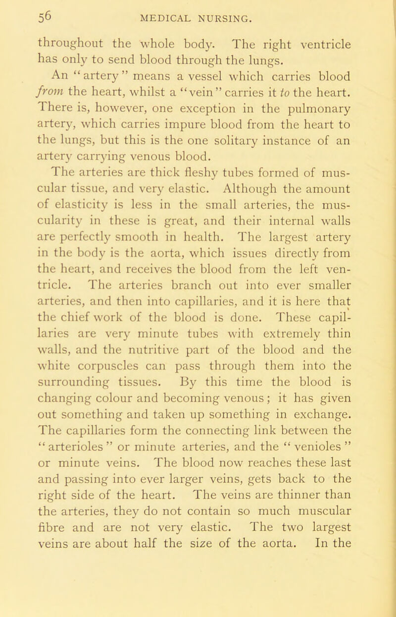 throughout the whole body. The right ventricle has only to send blood through the lungs. An “artery” means a vessel which carries blood from the heart, whilst a “vein” carries it to the heart. There is, however, one exception in the pulmonary artery, which carries impure blood from the heart to the lungs, but this is the one solitary instance of an artery carrying venous blood. The arteries are thick fleshy tubes formed of mus- cular tissue, and very elastic. Although the amount of elasticity is less in the small arteries, the mus- cularity in these is great, and their internal walls are perfectly smooth in health. The largest artery in the body is the aorta, which issues directly from the heart, and receives the blood from the left ven- tricle. The arteries branch out into ever smaller arteries, and then into capillaries, and it is here that the chief work of the blood is done. These capil- laries are very minute tubes with extremely thin walls, and the nutritive part of the blood and the white corpuscles can pass through them into the surrounding tissues. By this time the blood is changing colour and becoming venous ; it has given out something and taken up something in exchange. The capillaries form the connecting link between the “ arterioles ” or minute arteries, and the “ venioles ” or minute veins. The blood now reaches these last and passing into ever larger veins, gets back to the right side of the heart. The veins are thinner than the arteries, they do not contain so much muscular fibre and are not very elastic. The two largest veins are about half the size of the aorta. In the