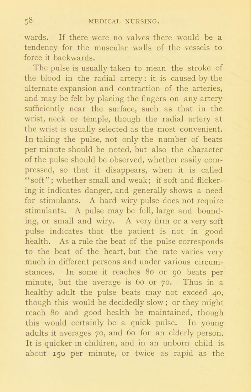 wards. If there were no valves there would be a tendency for the muscular walls of the vessels to force it backwards. The pulse is usually taken to mean the stroke of the blood in the radial artery: it is caused by the alternate expansion and contraction of the arteries, and may be felt by placing the fingers on any artery sufficiently near the surface, such as that in the wrist, neck or temple, though the radial artery at the wrist is usually selected as the most convenient. In taking the pulse, not only the number of beats per minute should be noted, but also the character of the pulse should be observed, whether easily com- pressed, so that it disappears, when it is called “soft”; whether small and weak; if soft and flicker- ing it indicates danger, and generally shows a need for stimulants. A hard wiry pulse does not require stimulants. A pulse may be full, large and bound- ing, or small and wiry. A very firm or a very soft pulse indicates that the patient is not in good health. As a rule the beat of the pulse corresponds to the beat of the heart, but the rate varies very much in different persons and under various circum- stances. In some it reaches 80 or go beats per minute, but the average is 60 or 70. Thus in a healthy adult the pulse beats may not exceed 40, though this would be decidedly slow; or they might reach 80 and good health be maintained, though this would certainly be a quick pulse. In young adults it averages 70, and 60 for an elderly person. It is quicker in children, and in an unborn child is about 150 per minute, or twice as rapid as the