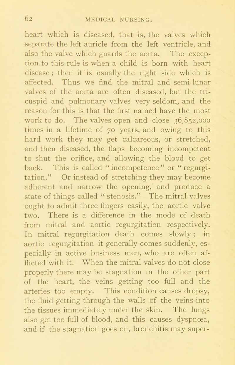 heart which is diseased, that is, the valves which separate the left auricle from the left ventricle, and also the valve which guards the aorta. The excep- tion to this rule is when a child is born with heart disease; then it is usually the right side which is affected. Thus we find the mitral and semi-lunar valves of the aorta are often diseased, but the tri- cuspid and pulmonary valves very seldom, and the reason for this is that the first named have the most work to do. The valves open and close 36,852,000 times in a lifetime of 70 years, and owing to this hard work they may get calcareous, or stretched, and then diseased, the flaps becoming incompetent to shut the orifice, and allowing the blood to get back. This is called “incompetence” or “ regurgi- tation.” Or instead of stretching they may become adherent and narrow the opening, and produce a state of things called “ stenosis.” The mitral valves ought to admit three fingers easily, the aortic valve two. There is a difference in the mode of death from mitral and aortic regurgitation respectively. In mitral regurgitation death comes slowly; in aortic regurgitation it generally comes suddenly, es- pecially in active business men, who are often af- flicted with it. When the mitral valves do not close properly there may be stagnation in the other part of the heart, the veins getting too full and the arteries too empty. This condition causes dropsy, the fluid getting through the walls of the veins into the tissues immediately under the skin. The lungs also get too full of blood, and this causes dyspnoea, and if the stagnation goes on, bronchitis may super-