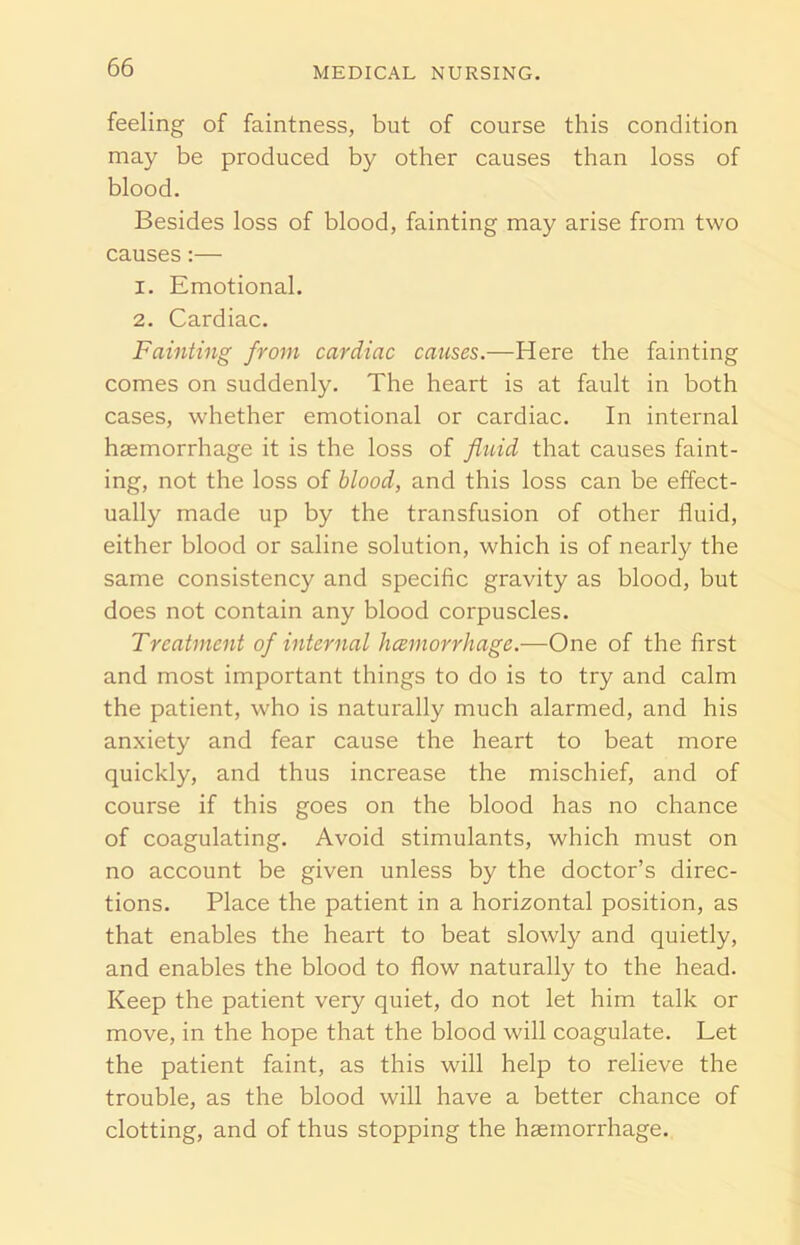 feeling of faintness, but of course this condition may be produced by other causes than loss of blood. Besides loss of blood, fainting may arise from two causes:— 1. Emotional. 2. Cardiac. Fainting from cardiac causes.—Here the fainting comes on suddenly. The heart is at fault in both cases, whether emotional or cardiac. In internal haemorrhage it is the loss of fluid that causes faint- ing, not the loss of blood, and this loss can be effect- ually made up by the transfusion of other fluid, either blood or saline solution, which is of nearly the same consistency and specific gravity as blood, but does not contain any blood corpuscles. Treatment of internal hcemorrhage.-—One of the first and most important things to do is to try and calm the patient, who is naturally much alarmed, and his anxiety and fear cause the heart to beat more quickly, and thus increase the mischief, and of course if this goes on the blood has no chance of coagulating. Avoid stimulants, which must on no account be given unless by the doctor’s direc- tions. Place the patient in a horizontal position, as that enables the heart to beat slowly and quietly, and enables the blood to flow naturally to the head. Keep the patient very quiet, do not let him talk or move, in the hope that the blood will coagulate. Let the patient faint, as this will help to relieve the trouble, as the blood will have a better chance of clotting, and of thus stopping the haemorrhage.