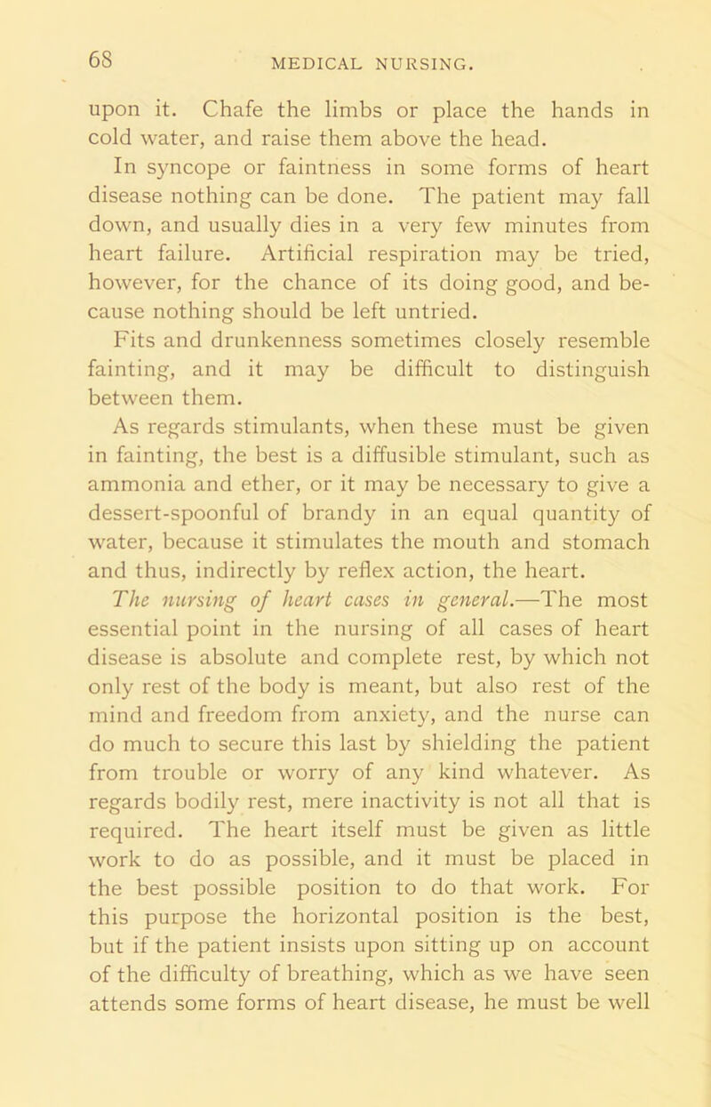upon it. Chafe the limbs or place the hands in cold water, and raise them above the head. In syncope or faintness in some forms of heart disease nothing can be done. The patient may fall down, and usually dies in a very few minutes from heart failure. Artificial respiration may be tried, however, for the chance of its doing good, and be- cause nothing should be left untried. Fits and drunkenness sometimes closely resemble fainting, and it may be difficult to distinguish between them. As regards stimulants, when these must be given in fainting, the best is a diffusible stimulant, such as ammonia and ether, or it may be necessary to give a dessert-spoonful of brandy in an equal quantity of water, because it stimulates the mouth and stomach and thus, indirectly by reflex action, the heart. The nursing of heart cases in general.—The most essential point in the nursing of all cases of heart disease is absolute and complete rest, by which not only rest of the body is meant, but also rest of the mind and freedom from anxiety, and the nurse can do much to secure this last by shielding the patient from trouble or worry of any kind whatever. As regards bodily rest, mere inactivity is not all that is required. The heart itself must be given as little work to do as possible, and it must be placed in the best possible position to do that work. For this purpose the horizontal position is the best, but if the patient insists upon sitting up on account of the difficulty of breathing, which as we have seen attends some forms of heart disease, he must be well