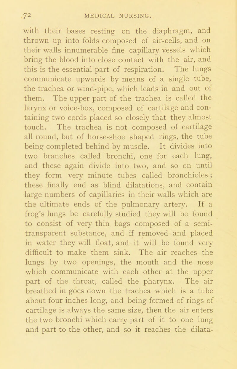 with their bases resting on the diaphragm, and thrown up into folds composed of air-cells, and on their walls innumerable fine capillary vessels which bring the blood into close contact with the air, and this is the essential part of respiration. The lungs communicate upwards by means of a single tube, the trachea or wind-pipe, which leads in and out of them. The upper part of the trachea is called the larynx or voice-box, composed of cartilage and con- taining two cords placed so closely that they almost touch. The trachea is not composed of cartilage all round, but of horse-shoe shaped rings, the tube being completed behind by muscle. It divides into two branches called bronchi, one for each lung, and these again divide into two, and so on until they form very minute tubes called bronchioles; these finally end as blind dilatations, and contain large numbers of capillaries in their walls which are the ultimate ends of the pulmonary artery. If a frog’s lungs be carefully studied they will be found to consist of very thin bags composed of a semi- transparent substance, and if removed and placed in water they will float, and it will be found very difficult to make them sink. The air reaches the lungs by two openings, the mouth and the nose which communicate with each other at the upper part of the throat, called the pharynx. The air breathed in goes down the trachea which is a tube about four inches long, and being formed of rings of cartilage is always the same size, then the air enters the two bronchi which carry part of it to one lung and part to the other, and so it reaches the dilata-