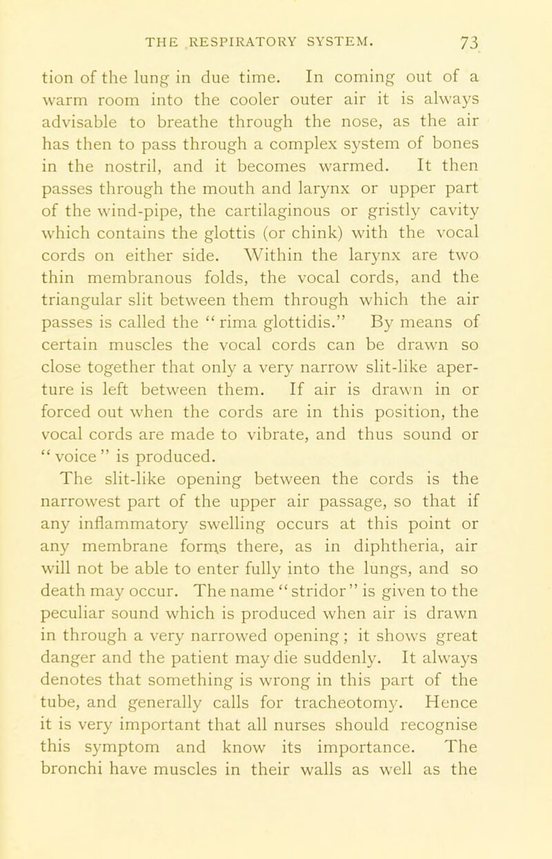 tion of the lung in due time. In coming out of a warm room into the cooler outer air it is always advisable to breathe through the nose, as the air has then to pass through a complex system of bones in the nostril, and it becomes warmed. It then passes through the mouth and larynx or upper part of the wind-pipe, the cartilaginous or gristly cavity which contains the glottis (or chink) with the vocal cords on either side. Within the larynx are two thin membranous folds, the vocal cords, and the triangular slit between them through which the air passes is called the “ rima glottidis.” By means of certain muscles the vocal cords can be drawn so close together that only a very narrow slit-like aper- ture is left between them. If air is drawn in or forced out when the cords are in this position, the vocal cords are made to vibrate, and thus sound or “ voice ” is produced. The slit-like opening between the cords is the narrowest part of the upper air passage, so that if any inflammatory swelling occurs at this point or any membrane forms there, as in diphtheria, air will not be able to enter fully into the lungs, and so death may occur. The name “ stridor ” is given to the peculiar sound which is produced when air is drawn in through a very narrowed opening; it shows great danger and the patient may die suddenly. It always denotes that something is wrong in this part of the tube, and generally calls for tracheotomy. Hence it is very important that all nurses should recognise this symptom and know its importance. The bronchi have muscles in their walls as well as the
