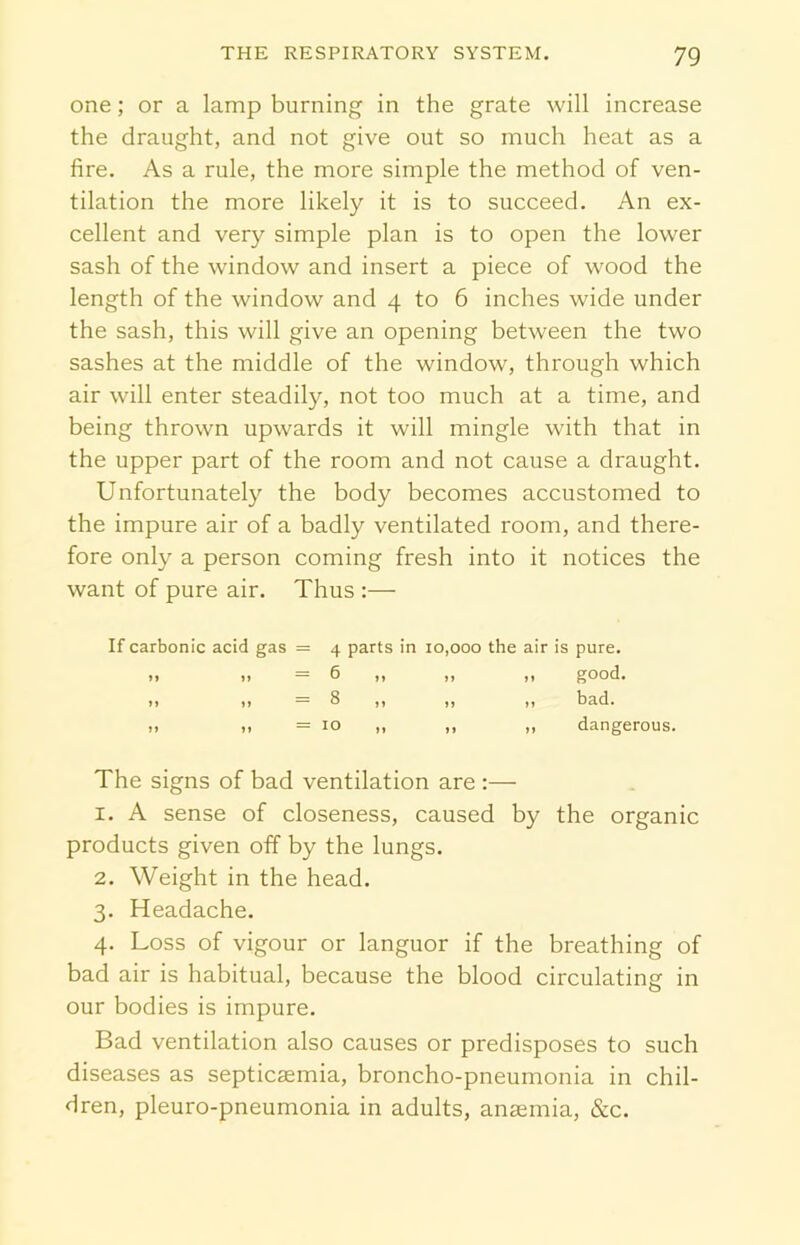 one; or a lamp burning in the grate will increase the draught, and not give out so much heat as a fire. As a rule, the more simple the method of ven- tilation the more likely it is to succeed. An ex- cellent and very simple plan is to open the lower sash of the window and insert a piece of wood the length of the window and 4 to 6 inches wide under the sash, this will give an opening between the two sashes at the middle of the window, through which air will enter steadily, not too much at a time, and being thrown upwards it will mingle with that in the upper part of the room and not cause a draught. Unfortunately the body becomes accustomed to the impure air of a badly ventilated room, and there- fore only a person coming fresh into it notices the want of pure air. Thus :— If carbonic acid gas = 4 parts in 10,000 the air is pure. The signs of bad ventilation are :— 1. A sense of closeness, caused by the organic products given off by the lungs. 2. Weight in the head. 3. Headache. 4. Loss of vigour or languor if the breathing of bad air is habitual, because the blood circulating in our bodies is impure. Bad ventilation also causes or predisposes to such diseases as septicaemia, broncho-pneumonia in chil- dren, pleuro-pneumonia in adults, anaemia, &c. good. bad. 10 dangerous.