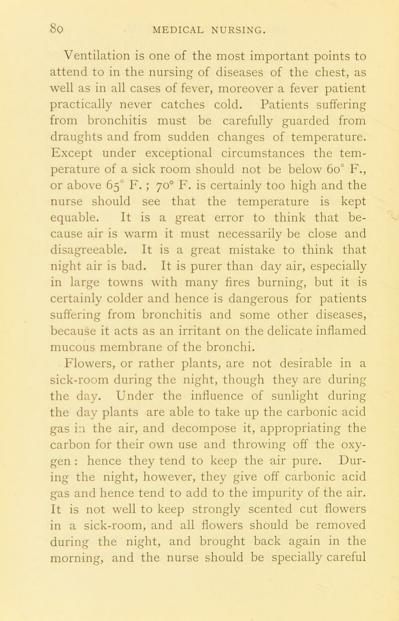 Ventilation is one of the most important points to attend to in the nursing of diseases of the chest, as well as in all cases of fever, moreover a fever patient practically never catches cold. Patients suffering from bronchitis must be carefully guarded from draughts and from sudden changes of temperature. Except under exceptional circumstances the tem- perature of a sick room should not be below 6o° F., or above 65° F. ; 70° F. is certainly too high and the nurse should see that the temperature is kept equable. It is a great error to think that be- cause air is warm it must necessarily be close and disagreeable. It is a great mistake to think that night air is bad. It is purer than day air, especially in large towns with many fires burning, but it is certainly colder and hence is dangerous for patients suffering from bronchitis and some other diseases, because it acts as an irritant on the delicate inflamed mucous membrane of the bronchi. Flowers, or rather plants, are not desirable in a sick-room during the night, though they are during the day. Under the influence of sunlight during the day plants are able to take up the carbonic acid gas in the air, and decompose it, appropriating the carbon for their own use and throwing off the oxy- gen : hence they tend to keep the air pure. Dur- ing the night, however, they give off carbonic acid gas and hence tend to add to the impurity of the air. It is not well to keep strongly scented cut flowers in a sick-room, and all flowers should be removed during the night, and brought back again in the morning, and the nurse should be specially careful