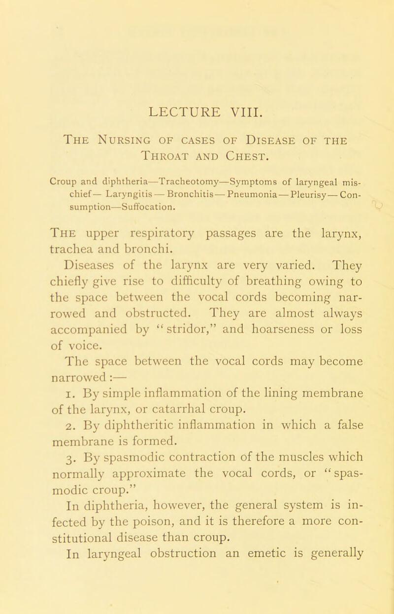 LECTURE VIII. The Nursing of cases of Disease of the Throat and Chest. Croup and diphtheria—Tracheotomy—Symptoms of laryngeal mis- chief— Laryngitis — Bronchitis-—Pneumonia— Pleurisy— Con- sumption—Suffocation. The upper respiratory passages are the larynx, trachea and bronchi. Diseases of the larynx are very varied. They chiefly give rise to difficulty of breathing owing to the space between the vocal cords becoming nar- rowed and obstructed. They are almost always accompanied by “ stridor,” and hoarseness or loss of voice. The space between the vocal cords may become narrowed :— 1. By simple inflammation of the lining membrane of the larynx, or catarrhal croup. 2. By diphtheritic inflammation in which a false membrane is formed. 3. By spasmodic contraction of the muscles which normally approximate the vocal cords, or “ spas- modic croup.” In diphtheria, however, the general system is in- fected by the poison, and it is therefore a more con- stitutional disease than croup. In laryngeal obstruction an emetic is generally