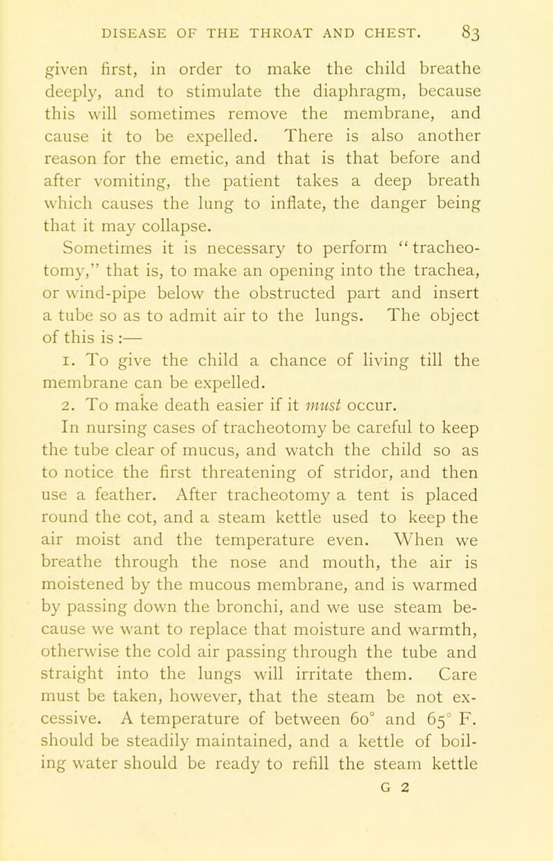given first, in order to make the child breathe deeply, and to stimulate the diaphragm, because this will sometimes remove the membrane, and cause it to be expelled. There is also another reason for the emetic, and that is that before and after vomiting, the patient takes a deep breath which causes the lung to inflate, the danger being that it may collapse. Sometimes it is necessary to perform “ tracheo- tomy,” that is, to make an opening into the trachea, or wind-pipe below the obstructed part and insert a tube so as to admit air to the lungs. The object of this is :— 1. To give the child a chance of living till the membrane can be expelled. 2. To make death easier if it must occur. In nursing cases of tracheotomy be careful to keep the tube clear of mucus, and watch the child so as to notice the first threatening of stridor, and then use a feather. After tracheotomy a tent is placed round the cot, and a steam kettle used to keep the air moist and the temperature even. When we breathe through the nose and mouth, the air is moistened by the mucous membrane, and is warmed by passing down the bronchi, and we use steam be- cause we want to replace that moisture and warmth, otherwise the cold air passing through the tube and straight into the lungs will irritate them. Care must be taken, however, that the steam be not ex- cessive. A temperature of between 60° and 65° F. should be steadily maintained, and a kettle of boil- ing water should be ready to refill the steam kettle G 2
