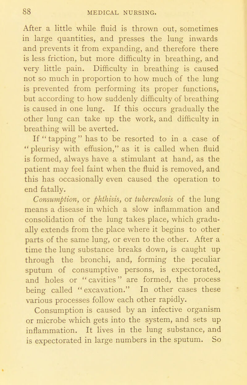 After a little while fluid is thrown out, sometimes in large quantities, and presses the lung inwards and prevents it from expanding, and therefore there is less friction, but more difficulty in breathing, and very little pain. Difficulty in breathing is caused not so much in proportion to how much of the lung is prevented from performing its proper functions, but according to how suddenly difficulty of breathing is caused in one lung. If this occurs gradually the other lung can take up the work, and difficulty in breathing will be averted. If “ tapping ” has to be resorted to in a case of “pleurisy with effusion,” as it is called when fluid is formed, always have a stimulant at hand, as the patient may feel faint when the fluid is removed, and this has occasionally even caused the operation to end fatally. Consumption, or phthisis, or tuberculosis of the lung means a disease in which a slow inflammation and consolidation of the lung takes place, which gradu- ally extends from the place where it begins to other parts of the same lung, or even to the other. After a time the lung substance breaks down, is caught up through the bronchi, and, forming the peculiar sputum of consumptive persons, is expectorated, and holes or “cavities” are formed, the process being called “excavation.” In other cases these various processes follow each other rapidly. Consumption is caused by an infective organism or microbe which gets into the system, and sets up inflammation. It lives in the lung substance, and is expectorated in large numbers in the sputum. So
