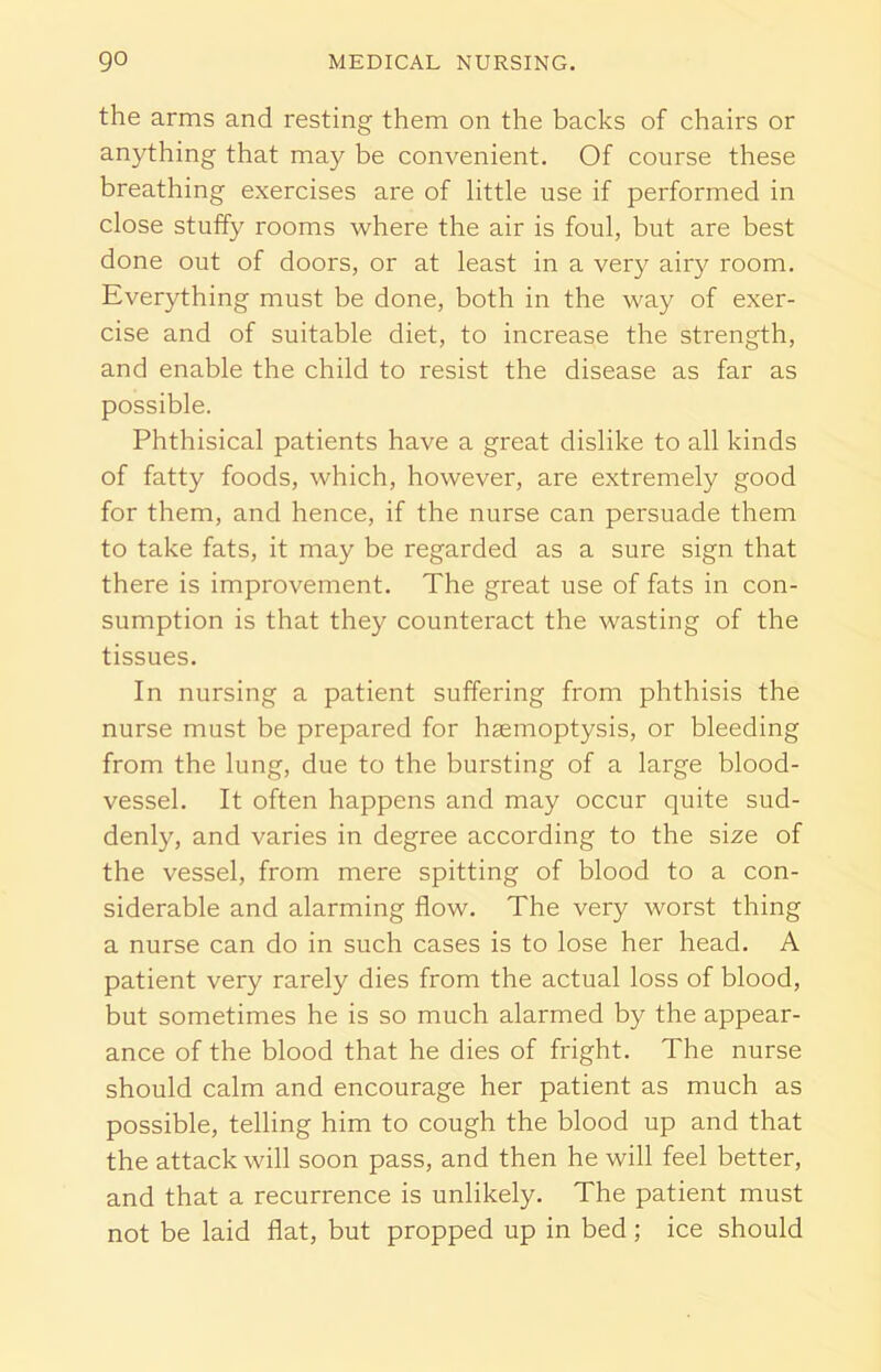 the arms and resting them on the backs of chairs or anything that may be convenient. Of course these breathing exercises are of little use if performed in close stuffy rooms where the air is foul, but are best done out of doors, or at least in a very airy room. Everything must be done, both in the way of exer- cise and of suitable diet, to increase the strength, and enable the child to resist the disease as far as possible. Phthisical patients have a great dislike to all kinds of fatty foods, which, however, are extremely good for them, and hence, if the nurse can persuade them to take fats, it may be regarded as a sure sign that there is improvement. The great use of fats in con- sumption is that they counteract the wasting of the tissues. In nursing a patient suffering from phthisis the nurse must be prepared for haemoptysis, or bleeding from the lung, due to the bursting of a large blood- vessel. It often happens and may occur quite sud- denly, and varies in degree according to the size of the vessel, from mere spitting of blood to a con- siderable and alarming flow. The very worst thing a nurse can do in such cases is to lose her head. A patient very rarely dies from the actual loss of blood, but sometimes he is so much alarmed by the appear- ance of the blood that he dies of fright. The nurse should calm and encourage her patient as much as possible, telling him to cough the blood up and that the attack will soon pass, and then he will feel better, and that a recurrence is unlikely. The patient must not be laid flat, but propped up in bed; ice should