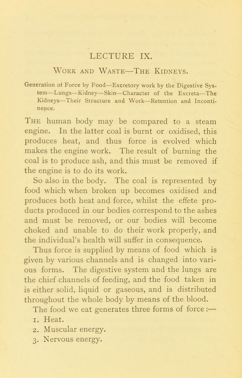 LECTURE IX. Work and Waste—The Kidneys. Generation of Force by Food—Excretory work by the Digestive Sys- tem—Lungs—Kidney—Skin—Character of the Excreta—The Kidneys—Their Structure and Work—Retention and Inconti- nence. The human body may be compared to a steam engine. In the latter coal is burnt or oxidised, this produces heat, and thus force is evolved which makes the engine work. The result of burning the coal is to produce ash, and this must be removed if the engine is to do its work. So also in the body. The coal is represented by food which when broken up becomes oxidised and produces both heat and force, whilst the effete pro- ducts produced in our bodies correspond to the ashes and must be removed, or our bodies will become choked and unable to do their work properly, and the individual’s health will suffer in consequence. Thus force is supplied by means of food which is given by various channels and is changed into vari- ous forms. The digestive system and the lungs are the chief channels of feeding, and the food taken in is either solid, liquid or gaseous, and is distributed throughout the whole body by means of the blood. The food we eat generates three forms of force :— 1. Heat. 2. Muscular energy. 3. Nervous energy.