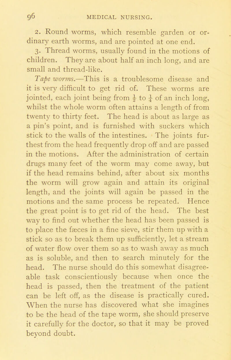2. Round worms, which resemble garden or or- dinary earth worms, and are pointed at one end. 3. Thread worms, usually found in the motions of children. They are about half an inch long, and are small and thread-like. Tape worms.—This is a troublesome disease and it is very difficult to get rid of. These worms are jointed, each joint being from ^ to J of an inch long, whilst the whole worm often attains a length of from twenty to thirty feet. The head is about as large as a pin’s point, and is furnished with suckers which stick to the walls of the intestines. The joints fur- thest from the head frequently drop off and are passed in the motions. After the administration of certain drugs many feet of the worm may come away, but if the head remains behind, after about six months the worm will grow again and attain its original length, and the joints will again be passed in the motions and the same process be repeated. Hence the great point is to get rid of the head. The best way to find out whether the head has been passed is to place the faeces in a fine sieve, stir them up with a stick so as to break them up sufficiently, let a stream of water flow over them so as to wash away as much as is soluble, and then to search minutely for the head. The nurse should do this somewhat disagree- able task conscientiously because when once the head is passed, then the treatment of the patient can be left off, as the disease is practically cured. When the nurse has discovered what she imagines to be the head of the tape worm, she should preserve it carefully for the doctor, so that it may be proved beyond doubt.