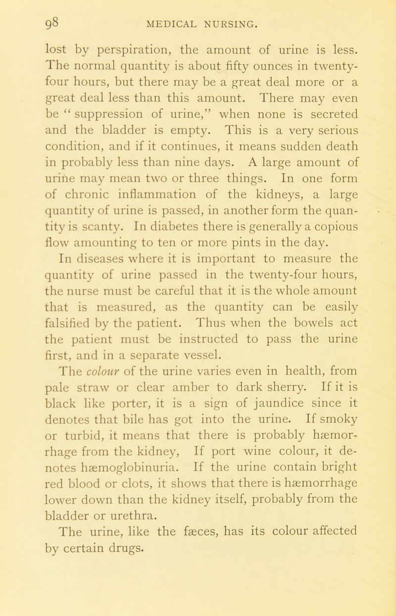 lost by perspiration, the amount of urine is less. The normal quantity is about fifty ounces in twenty- four hours, but there may be a great deal more or a great deal less than this amount. There may even be “ suppression of urine,” when none is secreted and the bladder is empty. This is a very serious condition, and if it continues, it means sudden death in probably less than nine days. A large amount of urine may mean two or three things. In one form of chronic inflammation of the kidneys, a large quantity of urine is passed, in another form the quan- tity is scanty. In diabetes there is generally a copious flow amounting to ten or more pints in the day. In diseases where it is important to measure the quantity of urine passed in the twenty-four hours, the nurse must be careful that it is the whole amount that is measured, as the quantity can be easily falsified by the patient. Thus when the bowels act the patient must be instructed to pass the urine first, and in a separate vessel. The colour of the urine varies even in health, from pale straw or clear amber to dark sherry. If it is black like porter, it is a sign of jaundice since it denotes that bile has got into the urine. If smoky or turbid, it means that there is probably haemor- rhage from the kidney, If port wine colour, it de- notes haemoglobinuria. If the urine contain bright red blood or clots, it shows that there is haemorrhage lower down than the kidney itself, probably from the bladder or urethra. The urine, like the faeces, has its colour affected by certain drugs.