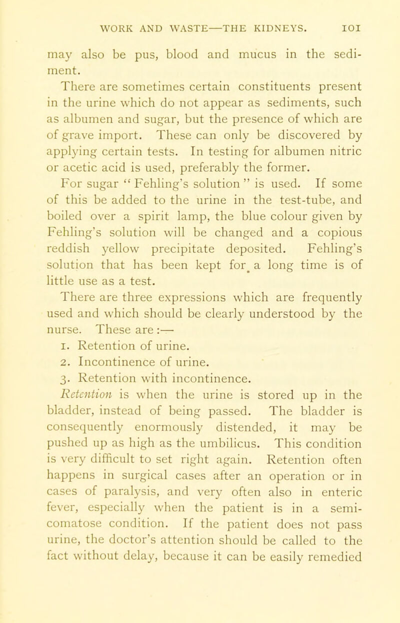 may also be pus, blood and mucus in the sedi- ment. There are sometimes certain constituents present in the urine which do not appear as sediments, such as albumen and sugar, but the presence of which are of grave import. These can only be discovered by applying certain tests. In testing for albumen nitric or acetic acid is used, preferably the former. For sugar “ Fehling’s solution ” is used. If some of this be added to the urine in the test-tube, and boiled over a spirit lamp, the blue colour given by Fehling’s solution will be changed and a copious reddish yellow precipitate deposited. Fehling’s solution that has been kept for. a long time is of little use as a test. There are three expressions which are frequently used and which should be clearly understood by the nurse. These are 1. Retention of urine. 2. Incontinence of urine. 3. Retention with incontinence. Retention is when the urine is stored up in the bladder, instead of being passed. The bladder is consequently enormously distended, it may be pushed up as high as the umbilicus. This condition is very difficult to set right again. Retention often happens in surgical cases after an operation or in cases of paralysis, and very often also in enteric fever, especially when the patient is in a semi- comatose condition. If the patient does not pass urine, the doctor’s attention should be called to the fact without delay, because it can be easily remedied
