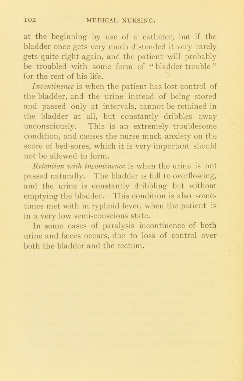 at the beginning by use of a catheter, but if the bladder once gets very much distended it very rarely gets quite right again, and the patient will probably be troubled with some form of “ bladder trouble ” for the rest of his life. Incontinence is when the patient has lost control of the bladder, and the urine instead of being stored and passed only at intervals, cannot be retained in the bladder at all, but constantly dribbles away unconsciously. This is an extremely troublesome condition, and causes the nurse much anxiety on the score of bed-sores, which it is very important should not be allowed to form. Retention with incontinence is when the urine is not passed naturally. The bladder is full to overflowing, and the urine is constantly dribbling but without emptying the bladder. This condition is also some- times met with in typhoid fever, when the patient is in a very low semi-conscious state. In some cases of paralysis incontinence of both urine and fasces occurs, due to loss of control over both the bladder and the rectum.