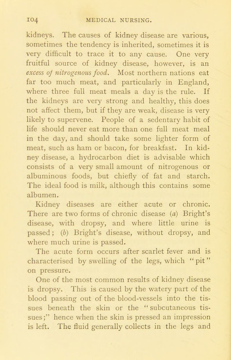 kidneys. The causes of kidney disease are various, sometimes the tendency is inherited, sometimes it is very difficult to trace it to any cause. One very fruitful source of kidney disease, however, is an excess of nitrogenous food. Most northern nations eat far too much meat, and particularly in England, where three full meat meals a day is the rule. If the kidneys are very strong and healthy, this does not affect them, but if they are weak, disease is very likely to supervene. People of a sedentary habit of life should never eat more than one full meat meal in the day, and should take some lighter form of meat, such as ham or bacon, for breakfast. In kid- ney disease, a hydrocarbon diet is advisable which consists of a very small amount of nitrogenous or albuminous foods, but chiefly of fat and starch. The ideal food is milk, although this contains some albumen. Kidney diseases are either acute or chronic. There are two forms of chronic disease (a) Bright’s disease, with dropsy, and where little urine is passed; (6) Bright’s disease, without dropsy, and where much urine is passed. The acute form occurs after scarlet fever and is characterised by swelling of the legs, which “pit” on pressure. One of the most common results of kidney disease is dropsy. This is caused by the watery part of the blood passing out of the blood-vessels into the tis- sues beneath the skin or the “ subcutaneous tis- sues;” hence when the skin is pressed an impression is left. The fluid generally collects in the legs and