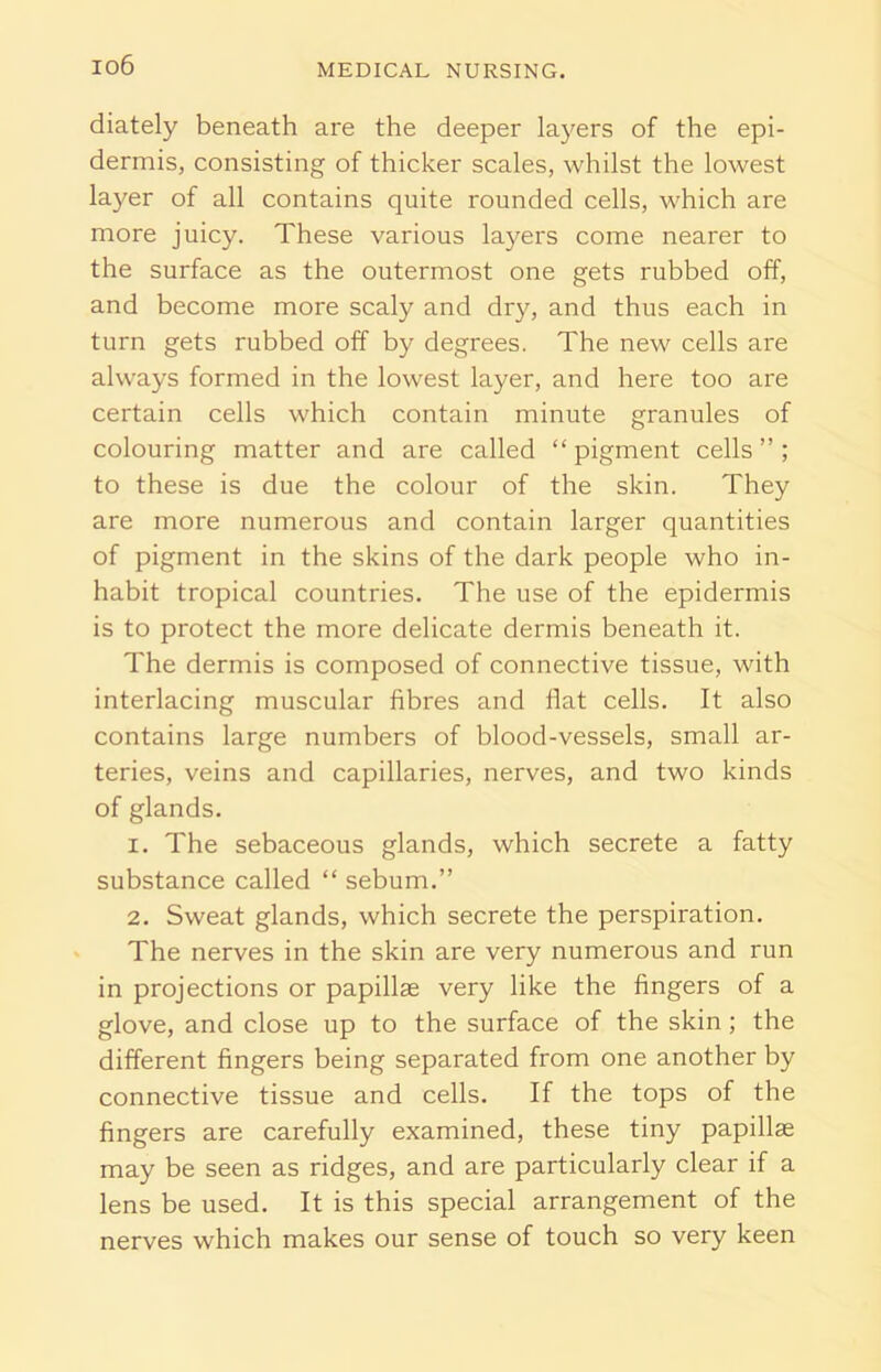 io6 diately beneath are the deeper layers of the epi- dermis, consisting of thicker scales, whilst the lowest layer of all contains quite rounded cells, which are more juicy. These various layers come nearer to the surface as the outermost one gets rubbed off, and become more scaly and dry, and thus each in turn gets rubbed off by degrees. The new cells are always formed in the lowest layer, and here too are certain cells which contain minute granules of colouring matter and are called “ pigment cells ” ; to these is due the colour of the skin. They are more numerous and contain larger quantities of pigment in the skins of the dark people who in- habit tropical countries. The use of the epidermis is to protect the more delicate dermis beneath it. The dermis is composed of connective tissue, with interlacing muscular fibres and flat cells. It also contains large numbers of blood-vessels, small ar- teries, veins and capillaries, nerves, and two kinds of glands. 1. The sebaceous glands, which secrete a fatty substance called “ sebum.” 2. Sweat glands, which secrete the perspiration. The nerves in the skin are very numerous and run in projections or papillae very like the fingers of a glove, and close up to the surface of the skin; the different fingers being separated from one another by connective tissue and cells. If the tops of the fingers are carefully examined, these tiny papillae may be seen as ridges, and are particularly clear if a lens be used. It is this special arrangement of the nerves which makes our sense of touch so very keen