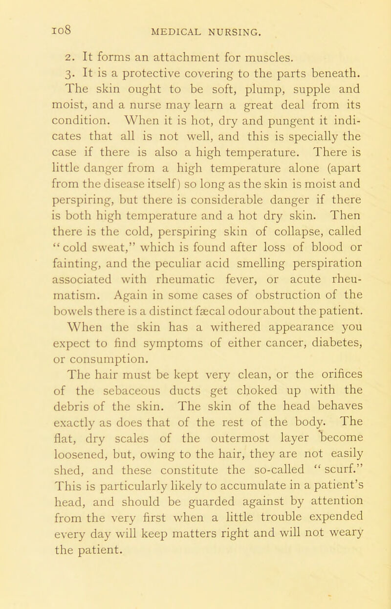 io8 2. It forms an attachment for muscles. 3. It is a protective covering to the parts beneath. The skin ought to be soft, plump, supple and moist, and a nurse may learn a great deal from its condition. When it is hot, dry and pungent it indi- cates that all is not well, and this is specially the case if there is also a high temperature. There is little danger from a high temperature alone (apart from the disease itself) so long as the skin is moist and perspiring, but there is considerable danger if there is both high temperature and a hot dry skin. Then there is the cold, perspiring skin of collapse, called “cold sweat,” which is found after loss of blood or fainting, and the peculiar acid smelling perspiration associated with rheumatic fever, or acute rheu- matism. Again in some cases of obstruction of the bowels there is a distinct fecal odour about the patient. When the skin has a withered appearance you expect to find symptoms of either cancer, diabetes, or consumption. The hair must be kept very clean, or the orifices of the sebaceous ducts get choked up with the debris of the skin. The skin of the head behaves exactly as does that of the rest of the body. The flat, dry scales of the outermost layer become loosened, but, owing to the hair, they are not easily shed, and these constitute the so-called “ scurf.” This is particularly likely to accumulate in a patient’s head, and should be guarded against by attention from the very first when a little trouble expended every day will keep matters right and will not weary the patient.