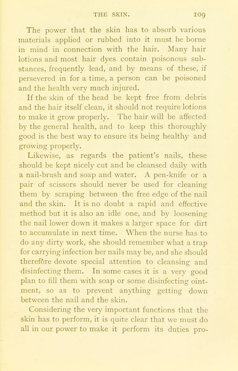 IOQ The power that the skin has to absorb various materials applied or rubbed into it must be borne in mind in connection with the hair. Many hair lotions and most hair dyes contain poisonous sub- stances, frequently lead, and by means of these, if persevered in for a time, a person can be poisoned and the health very much injured. If the skin of the head be kept free from debris and the hair itself clean, it should not require lotions to make it grow properly. The hair will be affected by the general health, and to keep this thoroughly good is the best way to ensure its being healthy and growing properly. Likewise, as regards the patient’s nails, these should be kept nicely cut and be cleansed daily with a nail-brush and soap and water. A pen-knife or a pair of scissors should never be used for cleaning them by scraping between the free edge of the nail and the skin. It is no doubt a rapid and effective method but it is also an idle one, and by loosening the nail lower down it makes a larger space for dirt to accumulate in next time. When the nurse has to do any dirty work, she should remember what a trap for carrying infection her nails may be, and she should therefbre devote special attention to cleansing and disinfecting them. In some cases it is a very good plan to fill them with soap or some disinfecting oint- ment, so as to prevent anything getting down between the nail and the skin. Considering the very important functions that the skin has to perform, it is quite clear that we must do all in our power to make it perform its duties pro-