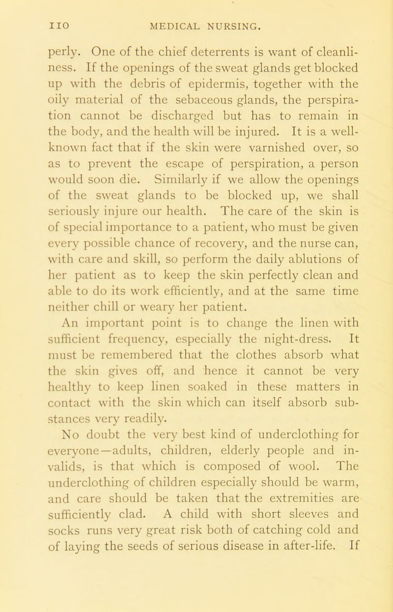 perly. One of the chief deterrents is want of cleanli- ness. If the openings of the sweat glands get blocked up with the debris of epidermis, together with the oily material of the sebaceous glands, the perspira- tion cannot be discharged but has to remain in the body, and the health will be injured. It is a well- known fact that if the skin were varnished over, so as to prevent the escape of perspiration, a person would soon die. Similarly if we allow the openings of the sweat glands to be blocked up, we shall seriously injure our health. The care of the skin is of special importance to a patient, who must be given every possible chance of recovery, and the nurse can, with care and skill, so perform the daily ablutions of her patient as to keep the skin perfectly clean and able to do its work efficiently, and at the same time neither chill or weary her patient. An important point is to change the linen with sufficient frequency, especially the night-dress. It must be remembered that the clothes absorb what the skin gives off, and hence it cannot be very healthy to keep linen soaked in these matters in contact with the skin which can itself absorb sub- stances very readily. No doubt the very best kind of underclothing for everyone—adults, children, elderly people and in- valids, is that which is composed of wool. The underclothing of children especially should be warm, and care should be taken that the extremities are sufficiently clad. A child with short sleeves and socks runs very great risk both of catching cold and of laying the seeds of serious disease in after-life. If