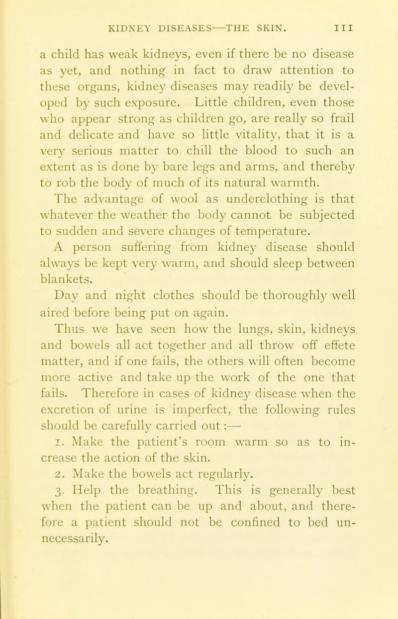 a child has weak kidneys, even if there be no disease as yet, and nothing in fact to draw attention to these organs, kidney diseases may readily be devel- oped by such exposure. Little children, even those who appear strong as children go, are really so frail and delicate and have so little vitality, that it is a very serious matter to chill the blood to such an extent as is done by bare legs and arms, and thereby to rob the body of much of its natural warmth. The advantage of wool as underclothing is that whatever the weather the body cannot be subjected to sudden and severe changes of temperature. A person suffering from kidney disease should always be kept very warm, and should sleep between blankets. Day and night clothes should be thoroughly well aired before being put on again. Thus we have seen how the lungs, skin, kidneys and bowels all act together and all throw off effete matter, and if one fails, the others will often become more active and take up the work of the one that fails. Therefore in cases of kidney disease when the excretion of urine is imperfect, the following rules should be carefully carried out:— 1. Make the patient’s room warm so as to in- crease the action of the skin. 2. Make the bowels act regularly. 3. Help the breathing. This is generally best when the patient can be up and about, and there- fore a patient should not be confined to bed un- necessarily.