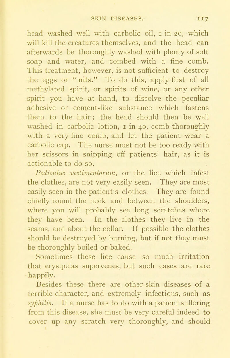 head washed well with carbolic oil, i in 20, which will kill the creatures themselves, and the head can afterwards be thoroughly washed with plenty of soft soap and water, and combed with a fine comb. This treatment, however, is not sufficient to destroy the eggs or “nits.” To do this, apply first of all methylated spirit, or spirits of wine, or any other spirit you have at hand, to dissolve the peculiar adhesive or cement-like substance which fastens them to the hair; the head should then be well washed in carbolic lotion, 1 in 40, comb thoroughly with a very fine comb, and let the patient wear a carbolic cap. The nurse must not be too ready with her scissors in snipping off patients’ hair, as it is actionable to do so. Pediculus vestimentorum, or the lice which infest the clothes, are not very easily seen. They are most easily seen in the patient’s clothes. They are found chiefly round the neck and between the shoulders, where you will probably see long scratches where they have been. In the clothes they live in the seams, and about the collar. If possible the clothes should be destroyed by burning, but if not they must be thoroughly boiled or baked. Sometimes these lice cause so much irritation that erysipelas supervenes, but such cases are rare happily. Besides these there are other skin diseases of a terrible character, and extremely infectious, such as syphilis. If a nurse has to do with a patient suffering from this disease, she must be very careful indeed to cover up any scratch very thoroughly, and should