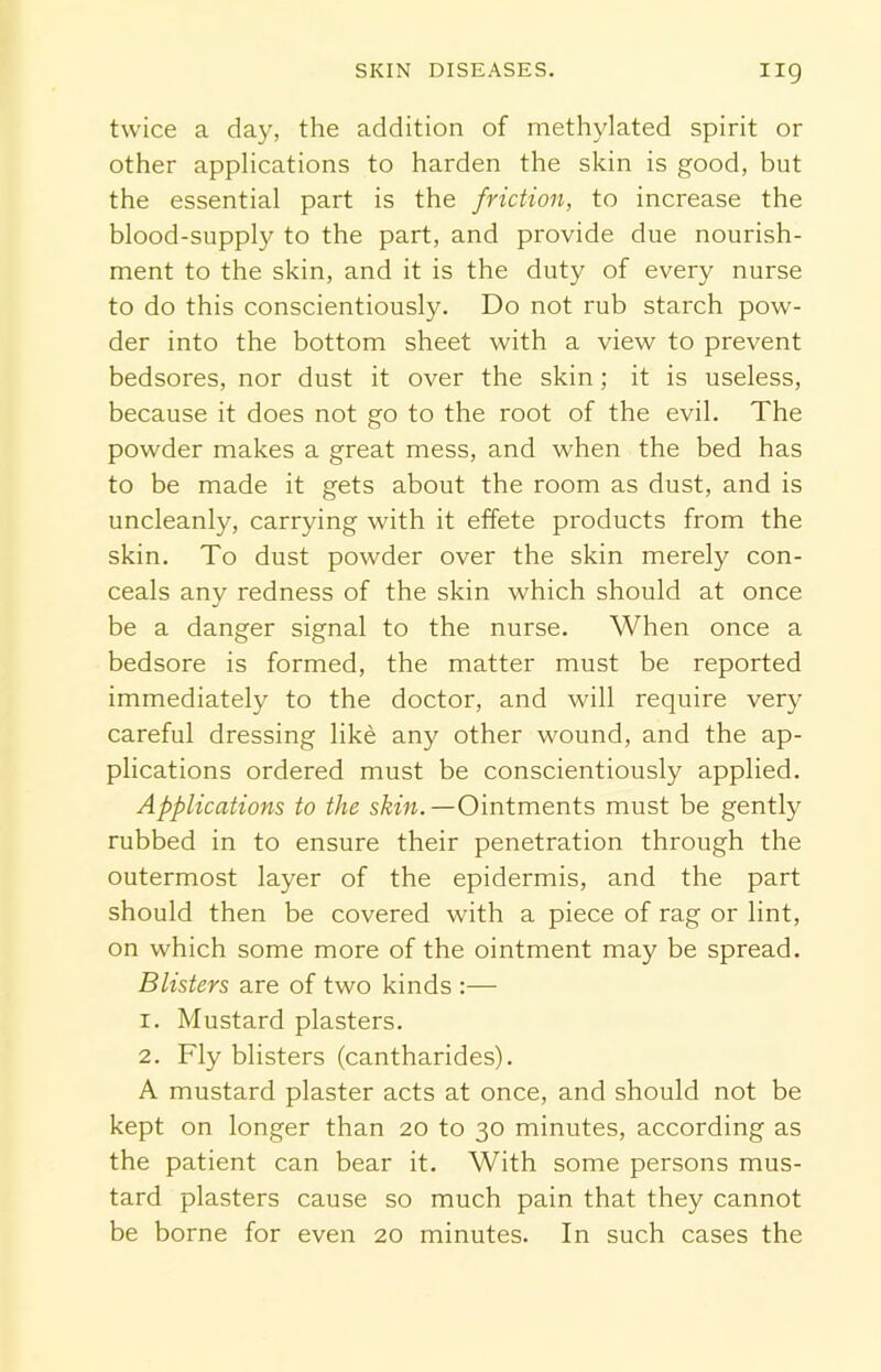 twice a day, the addition of methylated spirit or other applications to harden the skin is good, but the essential part is the friction, to increase the blood-supply to the part, and provide due nourish- ment to the skin, and it is the duty of every nurse to do this conscientiously. Do not rub starch pow- der into the bottom sheet with a view to prevent bedsores, nor dust it over the skin; it is useless, because it does not go to the root of the evil. The powder makes a great mess, and when the bed has to be made it gets about the room as dust, and is uncleanly, carrying with it effete products from the skin. To dust powder over the skin merely con- ceals any redness of the skin which should at once be a danger signal to the nurse. When once a bedsore is formed, the matter must be reported immediately to the doctor, and will require very careful dressing like any other wound, and the ap- plications ordered must be conscientiously applied. Applications to the skin.—Ointments must be gently rubbed in to ensure their penetration through the outermost layer of the epidermis, and the part should then be covered with a piece of rag or lint, on which some more of the ointment may be spread. Blisters are of two kinds :— 1. Mustard plasters. 2. Fly blisters (cantharides). A mustard plaster acts at once, and should not be kept on longer than 20 to 30 minutes, according as the patient can bear it. With some persons mus- tard plasters cause so much pain that they cannot be borne for even 20 minutes. In such cases the