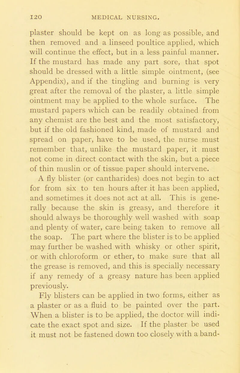 plaster should be kept on as long as possible, and then removed and a linseed poultice applied, which will continue the effect, but in a less painful manner. If the mustard has made any part sore, that spot should be dressed with a little simple ointment, (see Appendix), and if the tingling and burning is very great after the removal of the plaster, a little simple ointment may be applied to the whole surface. The mustard papers which can be readily obtained from any chemist are the best and the most satisfactory, but if the old fashioned kind, made of mustard and spread on paper, have to be used, the nurse must remember that, unlike the mustard paper, it must not come in direct contact with the skin, but a piece of thin muslin or of tissue paper should intervene. A fly blister (or cantharides) does not begin to act for from six to ten hours after it has been applied, and sometimes it does not act at all. This is gene- rally because the skin is greasy, and therefore it should always be thoroughly well washed with soap and plenty of water, care being taken to remove all the soap. The part where the blister is to be applied may further be washed with whisky or other spirit, or with chloroform or ether, to make sure that all the grease is removed, and this is specially necessary if any remedy of a greasy nature has been applied previously. Fly blisters can be applied in two forms, either as a plaster or as a fluid to be painted over the part. When a blister is to be applied, the doctor will indi- cate the exact spot and size. If the plaster be used it must not be fastened down too closely with a band-