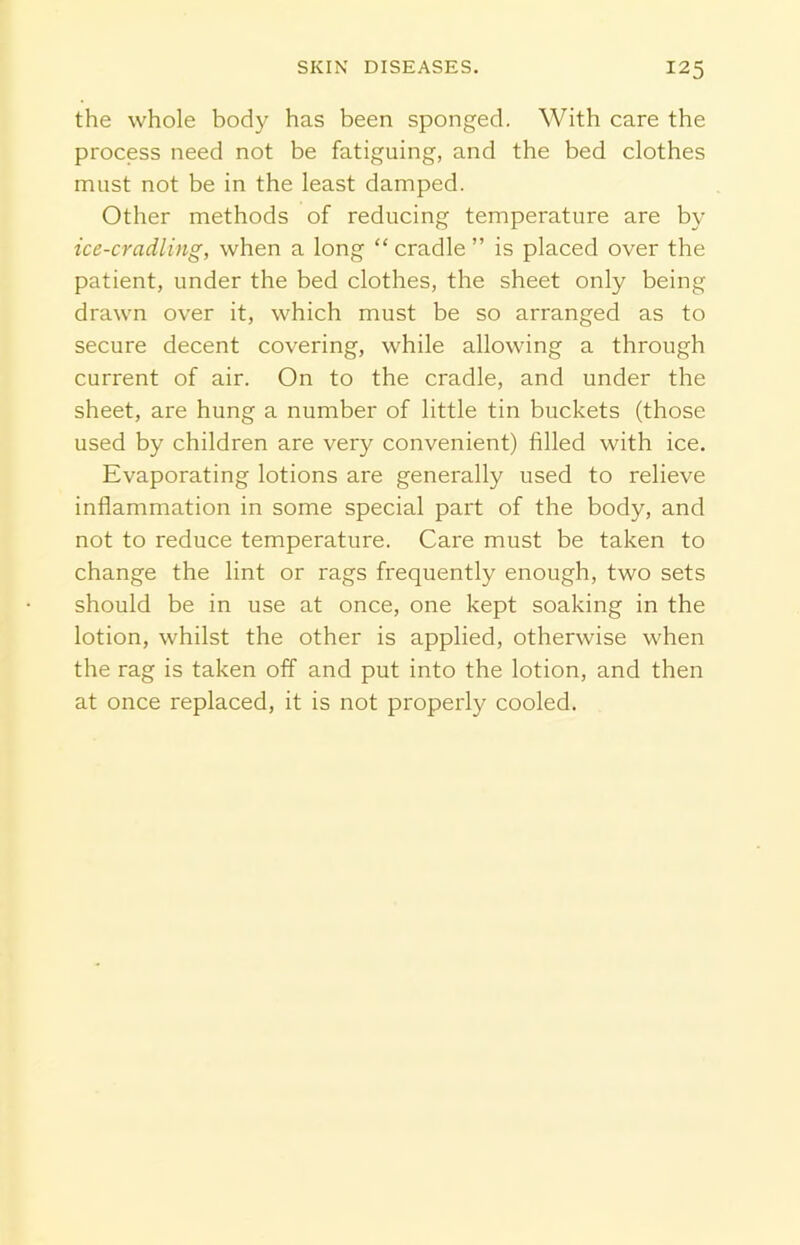 the whole body has been sponged. With care the process need not be fatiguing, and the bed clothes must not be in the least damped. Other methods of reducing temperature are by ice-cradling, when a long “ cradle ” is placed over the patient, under the bed clothes, the sheet only being drawn over it, which must be so arranged as to secure decent covering, while allowing a through current of air. On to the cradle, and under the sheet, are hung a number of little tin buckets (those used by children are very convenient) filled with ice. Evaporating lotions are generally used to relieve inflammation in some special part of the body, and not to reduce temperature. Care must be taken to change the lint or rags frequently enough, two sets should be in use at once, one kept soaking in the lotion, whilst the other is applied, otherwise when the rag is taken off and put into the lotion, and then at once replaced, it is not properly cooled.