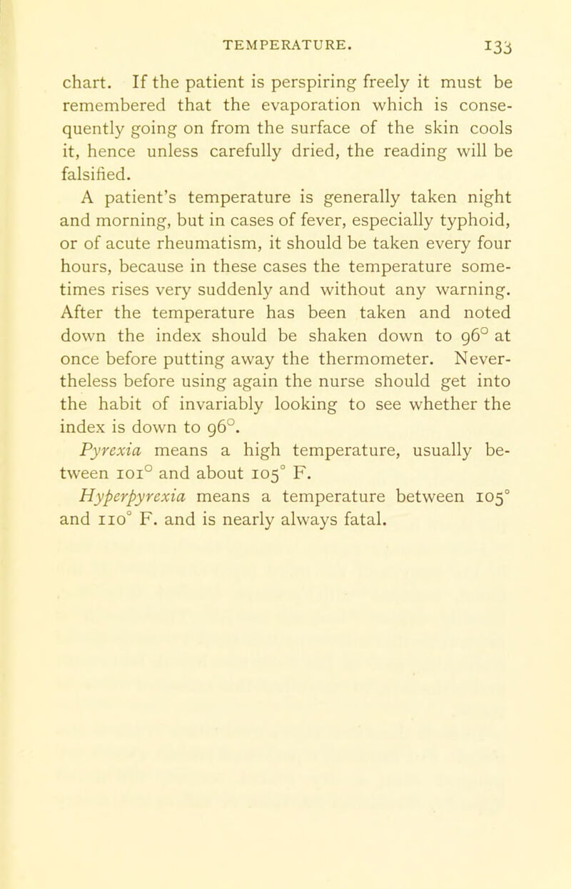 *33 chart. If the patient is perspiring freely it must be remembered that the evaporation which is conse- quently going on from the surface of the skin cools it, hence unless carefully dried, the reading will be falsified. A patient’s temperature is generally taken night and morning, but in cases of fever, especially typhoid, or of acute rheumatism, it should be taken every four hours, because in these cases the temperature some- times rises very suddenly and without any warning. After the temperature has been taken and noted down the index should be shaken down to 96° at once before putting away the thermometer. Never- theless before using again the nurse should get into the habit of invariably looking to see whether the index is down to 96°. Pyrexia means a high temperature, usually be- tween ioi° and about 105° F. Hyperpyrexia means a temperature between 105° and no0 F. and is nearly always fatal.