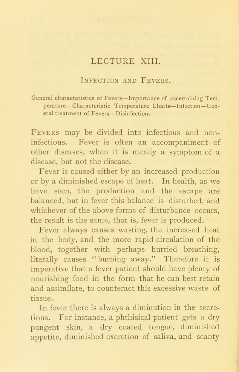 Infection and Fevers. General characteristics of Fevers—-Importance of ascertaining Tem- perature—Characteristic Temperature Charts—Infection—Gen- eral treatment of Fevers—Disinfection. Fevers may be divided into infectious and non- infectious. Fever is often an accompaniment of other diseases, when it is merely a symptom of a disease, but not the disease. Fever is caused either by an increased production or by a diminished escape of heat. In health, as we have seen, the production and the escape are balanced, but in fever this balance is disturbed, and whichever of the above forms of disturbance occurs, the result is the same, that is, fever is produced. Fever always causes wasting, the increased heat in the body, and the more rapid circulation of the blood, together with perhaps hurried breathing, literally causes “ burning away.” Therefore it is imperative that a fever patient should have plenty of nourishing food in the form that he can best retain and assimilate, to counteract this excessive waste of tissue. In fever there is always a diminution in the secre- tions. For instance, a phthisical patient gets a dry pungent skin, a dry coated tongue, diminished appetite, diminished excretion of saliva, and scanty