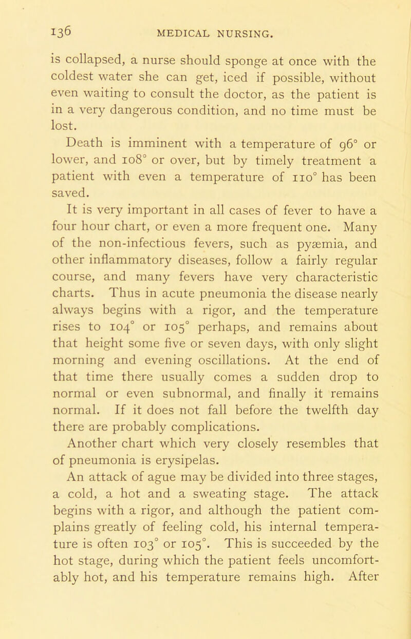 is collapsed, a nurse should sponge at once with the coldest water she can get, iced if possible, without even waiting to consult the doctor, as the patient is in a very dangerous condition, and no time must be lost. Death is imminent with a temperature of 96° or lower, and 108° or over, but by timely treatment a patient with even a temperature of 110° has been saved. It is very important in all cases of fever to have a four hour chart, or even a more frequent one. Many of the non-infectious fevers, such as pyaemia, and other inflammatory diseases, follow a fairly regular course, and many fevers have very characteristic charts. Thus in acute pneumonia the disease nearly always begins with a rigor, and the temperature rises to 104° or 105° perhaps, and remains about that height some five or seven days, with only slight morning and evening oscillations. At the end of that time there usually comes a sudden drop to normal or even subnormal, and finally it remains normal. If it does not fall before the twelfth day there are probably complications. Another chart which very closely resembles that of pneumonia is erysipelas. An attack of ague may be divided into three stages, a cold, a hot and a sweating stage. The attack begins with a rigor, and although the patient com- plains greatly of feeling cold, his internal tempera- ture is often 103° or 105°. This is succeeded by the hot stage, during which the patient feels uncomfort- ably hot, and his temperature remains high. After