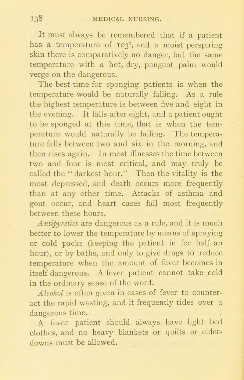 It must always be remembered that if a patient has a temperature of 103°, and a moist perspiring skin there is comparatively no danger, but the same temperature with a hot, dry, pungent palm would verge on the dangerous. The best time for sponging patients is when the temperature would be naturally falling. As a rule the highest temperature is between five and eight in the evening. It falls after eight, and a patient ought to be sponged at this time, that is when the tem- perature would naturally be falling. The tempera- ture falls between two and six in the morning, and then rises again. In most illnesses the time between two and four is most critical, and may truly be called the “ darkest hour.” Then the vitality is the most depressed, and death occurs more frequently than at any other time. Attacks of asthma and gout occur, and heart cases fail most frequently between these hours. Antipyretics are dangerous as a rule, and it is much better to lower the temperature by means of spraying or cold packs (keeping the patient in for half an hour), or by baths, and only to give drugs to reduce temperature when the amount of fever becomes in itself dangerous. A fever patient cannot take cold in the ordinary sense of the word. Alcohol is often given in cases of fever to counter- act the rapid wasting, and it frequently tides over a dangerous time. A fever patient should always have light bed clothes, and no heavy blankets or quilts or eider- downs must be allowed.