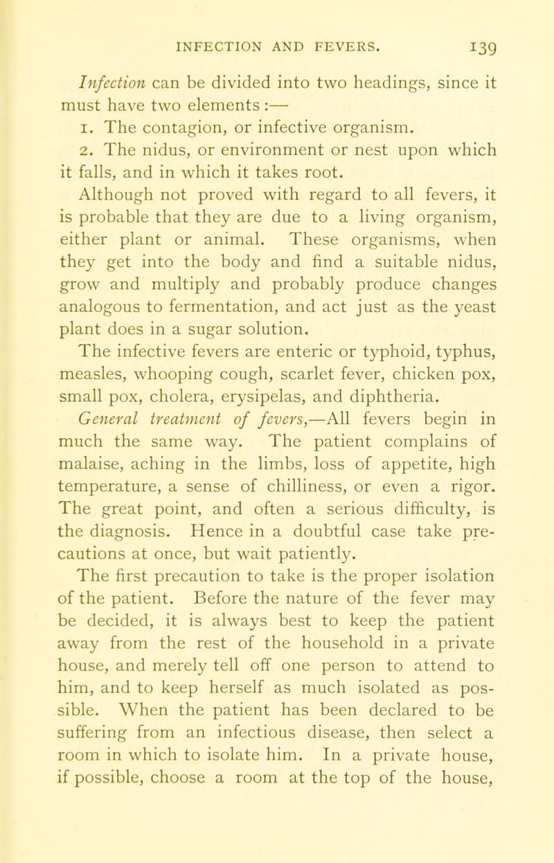 Infection can be divided into two headings, since it must have two elements :— 1. The contagion, or infective organism. 2. The nidus, or environment or nest upon which it falls, and in which it takes root. Although not proved with regard to all fevers, it is probable that they are due to a living organism, either plant or animal. These organisms, when they get into the body and find a suitable nidus, grow and multiply and probably produce changes analogous to fermentation, and act just as the yeast plant does in a sugar solution. The infective fevers are enteric or typhoid, typhus, measles, whooping cough, scarlet fever, chicken pox, small pox, cholera, erysipelas, and diphtheria. General treatment of fevers,—All fevers begin in much the same way. The patient complains of malaise, aching in the limbs, loss of appetite, high temperature, a sense of chilliness, or even a rigor. The great point, and often a serious difficulty, is the diagnosis. Hence in a doubtful case take pre- cautions at once, but wait patiently. The first precaution to take is the proper isolation of the patient. Before the nature of the fever may be decided, it is always best to keep the patient away from the rest of the household in a private house, and merely tell off one person to attend to him, and to keep herself as much isolated as pos- sible. When the patient has been declared to be suffering from an infectious disease, then select a room in which to isolate him. In a private house, if possible, choose a room at the top of the house,